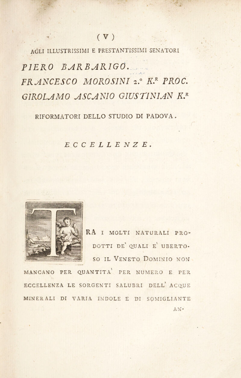 '*■* . (V) agli illustrìssimi e prestantissimi senatori PIERO BARBARIGO, .. . . FRANCESCO MOROSINI 2.0 K.R PROC. GIROLAMO A SCANIO GIUS TI NIAN K.R RIFORMATORI DELLO STUDIO DI PADOVA . r ECCELLENZE. RA I MOLTI NATURALI PRO- DOTTI de’ quali e' uberto- so il Veneto Dominio non MANCANO PER QUANTITÀ' PER NUMERO E PER ECCELLENZA LE SORGENTI SALUBRI DELL’ ACQUE MINERALI DI VARIA INDOLE E DI SOMIGLIANTE AN-