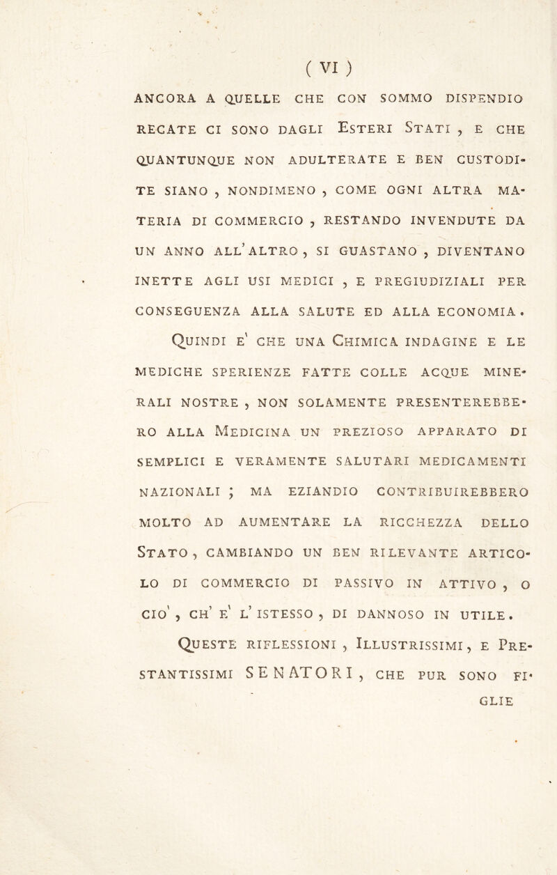 **► I «**- C * / ( VI ) ANCORA A QUELLE CHE CON SOMMO DISPENDIO RECATE CI SONO DAGLI ESTERI STATI , E CHE QUANTUNQUE NON ADULTERATE E BEN CUSTODI- TE SIANO , NONDIMENO , COME OGNI ALTRA MA- TERIA DI COMMERCIO , RESTANDO INVENDUTE DA UN ANNO ALL’ ALTRO , SI GUASTANO , DIVENTANO INETTE AGLI USI MEDICI , E PREGIUDIZIALI PER. CONSEGUENZA ALLA SALUTE ED ALLA ECONOMIA. Quindi e' che una Chimica indagine e le MEDICHE SPERIENZE FATTE COLLE ACQUE MINE- RALI NOSTRE , NON SOLAMENTE PRESENTEREBBE- RO alla Medicina un prezioso apparato di SEMPLICI E VERAMENTE SALUTARI MEDICAMENTI NAZIONALI ; MA EZIANDIO contribuirebbero MOLTO AD AUMENTARE LA RICCHEZZA DELLO Stato , cambiando un ben rilevante artico- lo di commercio di passivo in attivo , o Ciò' , CH e' l’ ISTESSO , DI DANNOSO IN UTILE. Queste riflessioni , Illustrissimi , e Pre- stantissimi SENATORI, che pur sono fi- glie