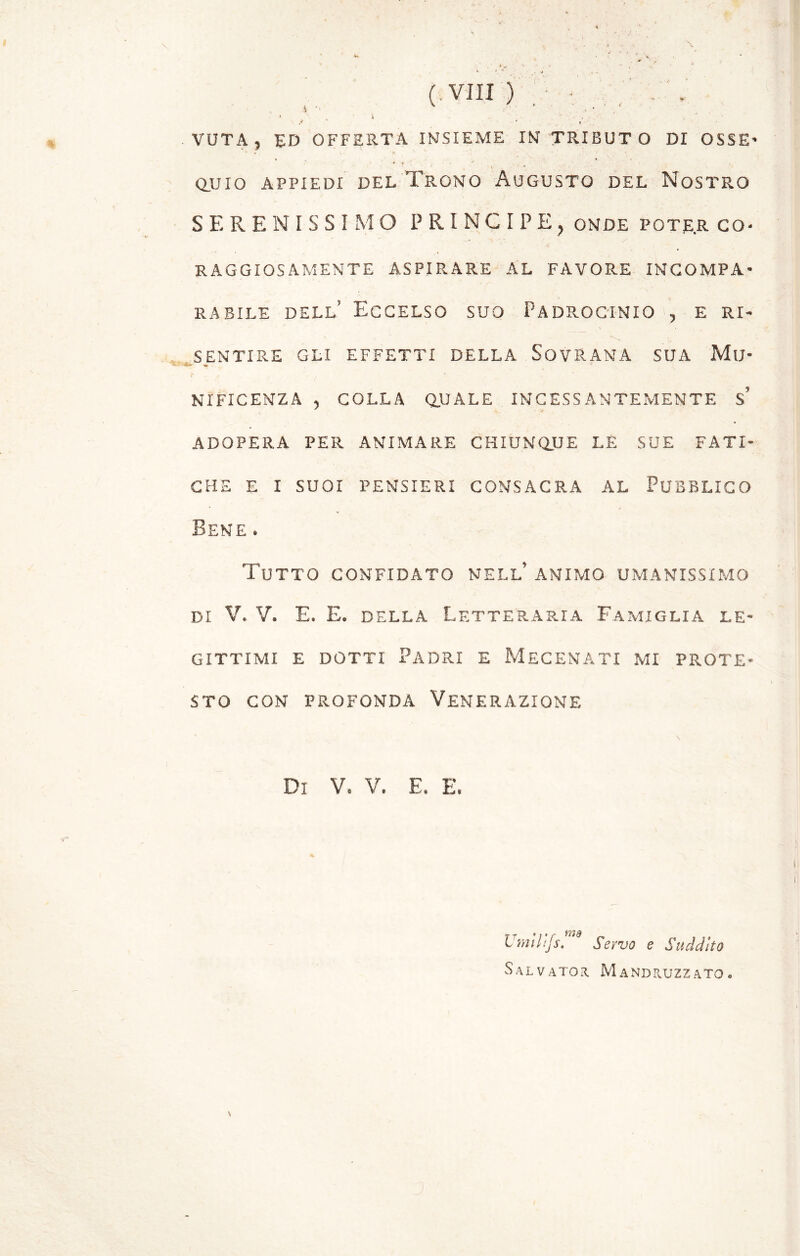 VOTA 5 DD OFFERTA INSIEME IN TRIBUT O DI OSSE* * f ; ' (. • > ' . 4 , QUIO APPIEDI DEL TRONO AUGUSTO DEL NOSTRO SERENISSI MO PRINCIPE, onde poter co- raggiosamente ASPIRARE AL FAVORE INCOMPA- RABILE dell’ Eccelso suo Padrocinio , e ri- sentire GLI EFFETTI DELLA SOVRANA SUA MlJ- «r . NIFICENZA , COLLA QUALE INCESSANTEMENTE s’ ADOPERA PER ANIMARE CHIUNQUE LE SUE FATI- CHE E I SUOI PENSIERI CONSACRA AL PUBBLICO Bene . Tutto confidato nell’ animo umanissimo di V. V. E. E. della Letteraria Famiglia le- gittimi e dotti Padri e Mecenati mi prote- sto CON PROFONDA VENERAZIONE Di V. V. E. E. Umlltfs.nt Servo e Suddito Salvator Mandruzzato.