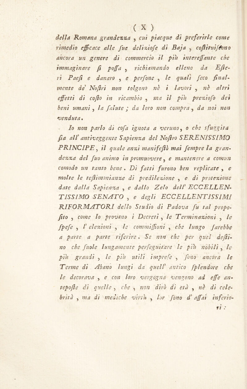della Romana grandezza y cui piacque di preferirle come rimedio efficace alle fu e delìziofe dì Baja 5 cofiituifèono ancora un genere dì commercio ìl piu inter e fante che immaginare fi pojfa , richiamando elleno da Efi'- ri Paejì e danaro 5 e per fono 5 le quali feco fin ah mente de No (fri non tolgono nè i lavori y nè altri effetti dì cofio in ricambio 5 ma il piu preziofo dei beni umani , la falute ; da loro noti compra 5 da noi non venduta« lo non parlo dì co fa ignota a verunoy o che sfuggita fa alf antiveggente Sapienza del Nofiro SERENISSIMO PRINCIPE j il quale anzi ma nife fio mai fempre la gran- dezza del fuo animo in promuovere 5 e mantenere a comuni comodo un tanto bene » Di fatti furono ben replicate y e molte le tefiimonianze di predilezione 9 e di protezione date dalla Sapienza 5 e dallo Zelo dell' ECCELLEN- TISSIMO SENATO 5 e degli ECCELLENTISSIMI RIFORMATORI dello Studio di Padova fu tal propo• fito , come lo provano ì Decreti 5 /? Terminazioni 5 /<? elezioni ? 7? commiffioni ^ che lungo farebbe a parte a parte riferire • 5V defti» che [noie lungamente perfeguitare le piu nobili 5 le piu grandi 5 7? piu #f/7/ ìmprefe 5 fono ancora le Terme dì Abano lungi da quell antico fplendore che le decorava 5 re/; loro vergogna vengono ad effe an- tepofie di quelle 5 che , 7/Vi 7/ età , 7/ cele- brità > 7/ mediche virtù 5 fono ^7 affai inferi0- r/ .•