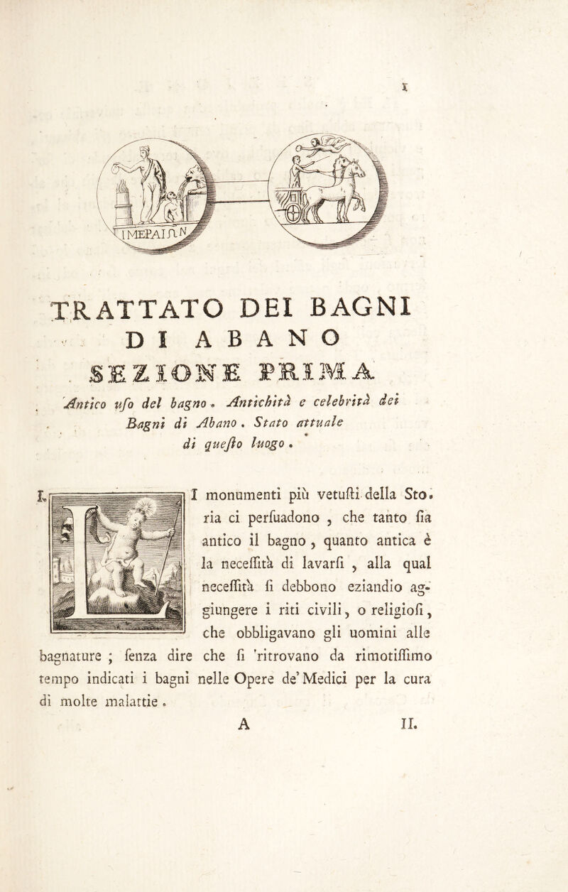 X TRATTATO DEI BAGNI D I A B A N O . SEZIONE MIMA Antico ufo del bagno „ Antichità e celebrità dei Bagni di Abano. Stato attuale di quejìo luogo . I monumenti più vetufti delia Sto» ria ci perfuadono , che tanto fia antico il bagno , quanto antica è la neceffit'a di lavarli , alla qual neceflìta lì debbono eziandio asr- o giungere i riti civili, o religiolì, che obbligavano gli uomini alle bagnature ; lenza dire che fi 'ritrovano da rimotilììmo tempo indicati i bagni nelle Opere de’ Medici per la cura di molte malattie . A II.