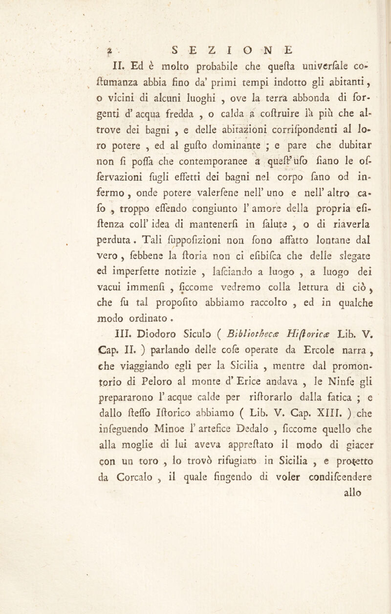 ' i • SEZIONE IL Ed è molto probabile che quella umverfale co- ftumanza abbia fino da’ primi tempi indotto gli abitanti, o vicini di alcuni luoghi , ove la terra abbonda di for- genti cT acqua fredda , o calda a coftruire Fa più che al- trove dei bagni , e delle abitazioni corrispondenti al lo- ro potere , ed al gufto dominante ; e pare che dubitar non fi pofla che contemporanee a quell’ufo fiano le of> :Sx. fervazioni fogli effetti dei bagni nel corpo fan a od in- fermo , onde potere valeriane nelf uno e nelf altro ca* fo y troppo eìTendo congiunto F amore della propria eli- ftenza colF idea di mantenerfi in fallite y o di riaverla perduta » Tali fuppofizioni non fono affatto lontane dal vero j (ebbene la fiori a non ci efibifca che delie slegate ed imperfette notizie y falciando a luogo y a luogo dei vacui immenfi , ficcarne vedremo colla lettura di ciò f che fu tal propofito abbiamo raccolto 5 ed in qualche modo ordinato . III. Diodoro Siculo ( Bìbliothec<z Hifloricce Lib. V. Gap. IL ) parlando delle cofe operate da Ercole narra y che viaggiando egli per la Sicilia 5 mentre dal promon- torio di Peloro al monte d’ Erica andava 5 le Ninfe gli prepararono F acque calde per infiorarlo dalla fatica ; e dallo ftelfo Itterico abbiamo ( Lib. V. Gap. XIII. ) che ìnfeguendo Minoe F artefice Dedalo 5 ficcome quello che alla moglie di lui aveva apprettato il modo di giacer con un toro .y lo trovò rifugiato in Sicilia , e progetto da Corcalo y il quale fingendo di voler condifcendere allo