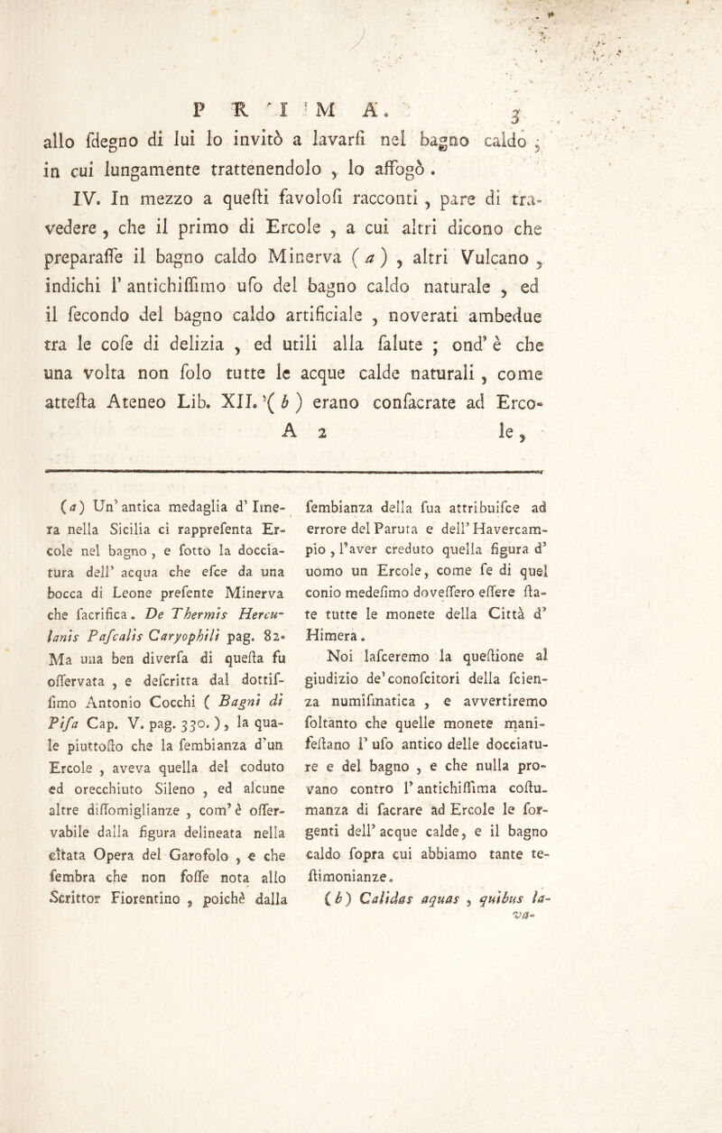 allo fdegno di lui lo invitò a lavarli nei bagno caldo j in cui lungamente trattenendolo , lo affogò . IV. In mezzo a quelli favolofi racconti , pare di tra- vedere , che il primo di Ercole , a cui altri dicono che preparafle il bagno caldo Minerva (a) , altri Vulcano , indichi 1’ antichiffimo ufo del bagno caldo naturale , ed il fecondo del bagno caldo artificiale , noverati ambedue tra le cofe di delizia , ed utili alla falute ; ond’ è che una volta non folo tutte le acque calde naturali , come attella Ateneo Lib. XII. s( b ) erano confacrate ad E reo* A 2 le, (a) Un'antica medaglia d’ime- ra nella Sicilia ci rapprefenta Er- cole nel bagno , e lotto la doccia- tura dell’ acqua che elee da una bocca di Leone prefente Minerva che facrifica. De Thermts Hercu° ìants Pafcalis Caryophilì pag* S2® Ma mia ben diverfa di quella fu offervata , e deferitta dal dottif- fimo Antonio Cocchi ( Bagni dì Tifa Gap. V, pag. 330. ) , la qua- le piattello che la fembianza d'un Ercole , aveva quella del caduto ed orecchiuto Sileno , ed alcune altre diHomiglianze , com’ è offer- vabile dalia figura delineata nella citata Opera del Garofoìo , e che fembra che non folle nota allo Scrittoi? Fiorentino , poiché dalla fembianza della fua attribuifee ad errore del Parata e deli’ Havercam- pio } l’aver creduto quella figura d5 uomo un Ercole, come fe di quel conio medefimo doveffero edere fia- te tutte le monete della Città d3 Himera » Noi lafceremo la quefiione al giudizio de’conofcitori della feien- za numifmatica ? e avvertiremo foltanto che quelle monete mani- feftano P ufo antico delle docciatu- re e del bagno , e che nulla pro- vano contro T antichilfima coffa, manza di facrare ad Ercole le Lar- genti dell5 acque calde, e il bagno caldo fopra cui abbiamo tante te- Eimonianze» (è) Calida$ aquas 9 quìbus la-