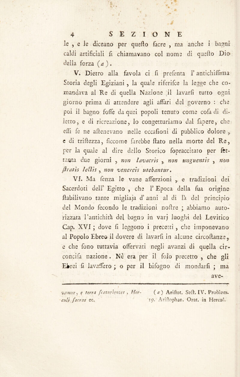 le , e le diceano per quello facre , ma anche i bagni caldi artificiali fi chiamavano col nome di quello Dio della forza (a)* V. Dietro alla favola ci fi prefenta F antichiffmia Storia degli Egiziani 5 la quale riferisce la legge che co- mandava al Re di quella Nazione il lavarfi tutto ogni giorno prima di attendere agli affari del governo : che poi il bagno fofle da quei popoli tenuto come cofa di di- letto 5 e di ricreazione y lo congetturiamo dal fapere, che effi fe ne attenevano nelle occafioni di pubblico dolore y e di tristezza ? ficco me farebbe flato nella morte del Re , per la quale a! dire dello Storico fopraccitato per fet- tanta due giorni 5 non lavacris % non unguentis 5 non ftratìs leffiis y no?ì venerei$ ut eh an tur. VL Ma fenza le vane afferzioni 5 e tradizioni dei Sacerdoti dell5 Egitto , che F Epoca della fua origine ftabilivano tante migliaja d’ anni al di la del principio del Mondo fecondo le tradizioni noflre ; abbiamo auto- rizzata Eantichità del bagno in varj luoghi dei Levitico Gap. XVI ; dove fi leggono i precetti , che imponevano al Popolo Ebreo il dovere di lavarfi in alcune circoftanze3 e che fono tuttavia offervati negli avanzi di quella cir- condili nazione » Nè era per il fofo precetto , che gli Ekrei fi la vaifero ; o per il bifogno di mondar fi ; ma ave- ; ♦ vamuv 5 ? terra fcctturhnte? y Hér- (a) Ariftot. Se£L IV. Problem. cult [aeras ec*. 'rp. Ariftophan. Orar, in HercuL