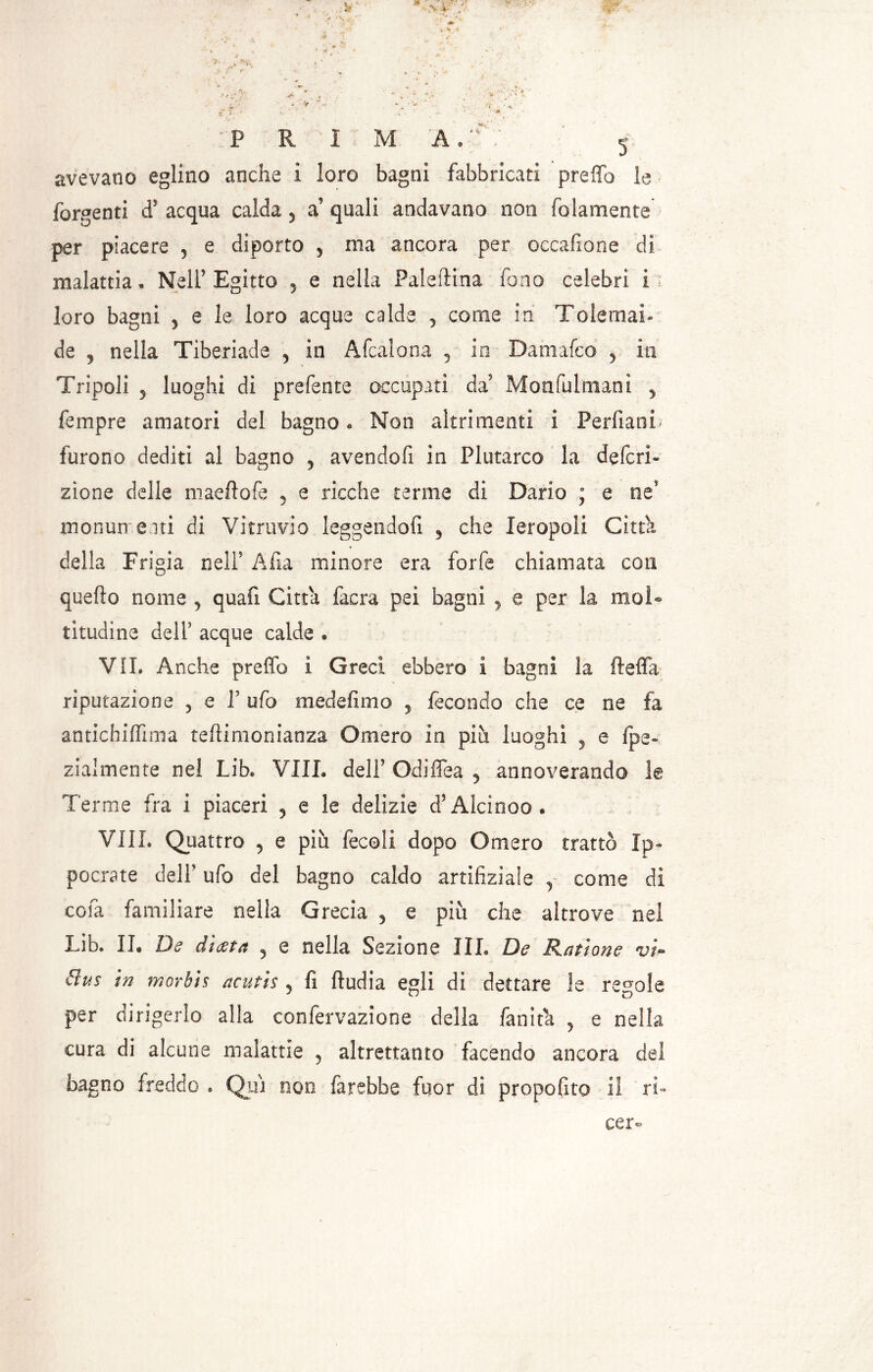 :V J •>' • • 1 ' v v •/*•*' ,! * » ^ v f • M \ V* *  k * • f , • ^ ’*V ' * *.* . ‘ c* * . v ;■•* , . a . . v' , ^ *'t\ v • ,.j * ■ ; * . y >” *' k * . • * »•»*► ’> * , ^ „ •• . * \'C . v •'.. - ■ v ' sT ’ ' ; ' .' > ’• /•»•, • : P R i M A. ’;■ 5 avevano eglino anche i loro bagni fabbricati preffb le Tergenti d’ acqua calda 5 a’ quali andavano non fedamente per piacere 5 e diporto 5 ma ancora per occafione di malattia, Nell’Egitto 5 e nella Paleftina fono celebri i loro bagni 5 e le loro acque calde 3 come ih Tolemai» de j nella Tiberiade 3 in Afcalona 5 in Dani afe o 5 in Tripoli 5 luoghi di prefente occupati da’ Monfulmani 5 Tempre amatori del bagno. Non altrimenti i PerfianL furono dediti al bagno 5 avendofi in Plutarco la deferi- zione delle maeftofe 3 e ricche terme di Dario ; e ne monumenti di Vitruvio leggendoti , che Ieropoli Citta della Frigia nell5 Afia minore era forfè chiamata con quello nonne 3 quafi Citta faera pei bagni , e per la mol- titudine dell' acque calde » VII. Anche preffo ì Greci ebbero i bagni la fteffa riputazione 3 e T ufo medefimo 5 fecondo che ce ne fa antichiffima teftimonianza Omero in più luoghi , e fpe- zialmente nel Lib. VIIL dell’ Odiffea 5 annoverando le Terme fra i piaceri 3 e le delizie d?Alcinoo. Vili. Quattro 3 e più fecoli dopo Omero trattò Ip~ poetate dell’ ufo del bagno caldo artifiziaìe y come di cola familiare nella Grecia 3 e più che altrove nel Lib. II. De dicera 5 e nella Sezione III. De Razione vi- Ctus in morbis acutis 5 fi ftudia egli di dettare le regole per dirigerlo alla confervazione della fan ita , e nella cura di alcune malattie 5 altrettanto facendo ancora del bagno freddo . Qui non farebbe fuor di propofito il li- cer-