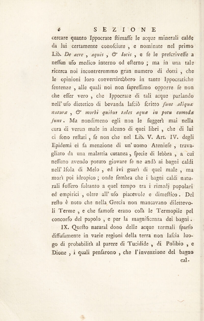 i cercare quanto Ippocrate dimade le acque minerali calde da lui certamente conofciute , e nominate nel primo Lib. De aere ? aquis y & locis y e fe le prefcrivefle a neflun ufo medico interno od efterno ; ma in una tale ricerca noi incontreremmo gran numero di dotti 5 che le opinioni loro convertirebbero in tante Ippocratiche fentenze y alle quali noi non fapreffimo opporre fe non che effer vero 3 che Ippocrate di tali acque parlando nell' ufo dietetico di bevanda lafciò icritto funt aiiqu<z natura y & morbi quibus tales aquce in potu comoda jum. Ma nondimeno egli non le fuggerì mai nella cura di verna male in alcuno di quei libri y che di lui ci fono reftati 5 fe noti che nel Lìb. V. Art. IV. degli Epidemi ei fa menzione di un5 uomo Ateniefe y trava- gliato da una malattia cutanea y fpecie di lebbra 5 a cui nefluno avendo potuto giovare fe ne andò ai bagni caldi neir Ifola di Melo y ed ivi guari di quel male , ma mori poi idropico ; onde (ambra che i bagni caldi natu- rali fodero foltanto a quel tempo tra i rìmedj popolari ed empìrici y oltre alF ufo piacevole e di medico * Del redo è noto che nella Grecia non mancavano dilettevo- li Tenne y e che fa ni ole erano cola le Termopile pel concorfo del popolo 3 e per la magnificenza dei bagni. IX. Quedo naturai dono delle acque termali fparfo diffufamente in varie regioni della terra non lafcia luo- go dì probabilità al parere di Tucidide f di Polibio y e Dione , i quali penfarono ì che F invenzione del bagno , cal-