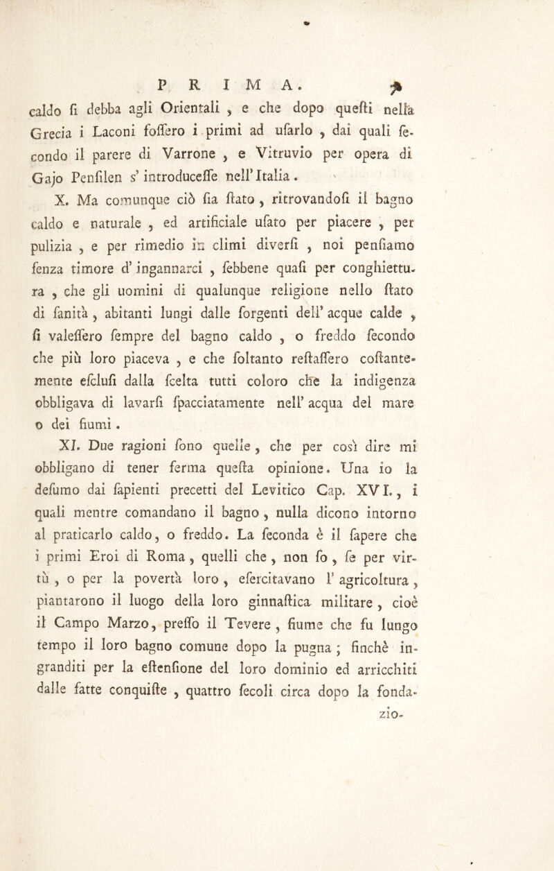 PRIMA. jk caldo fi debba agli Orientali , e che dopo quelli nella Grecia i Laconi fodero i primi ad tifarlo , dai quali fé- condo il parere di Varrone > e Vitruvio per opera di Gajo Penfilen s’introduceffe nell* Italia. X. Ma comunque ciò fia flato , ritrovandoli il bagno caldo e naturale , ed artificiale ubato per piacere , per pulizia , e per rimedio in climi diverfi , noi perniarne fenza timore d’ingannarci , iebbene quali per conghiettu- ra , che gli uomini di qualunque religione nello flato di fanit'a , abitanti lungi dalle forgenti deli’ acque calde , fi valelfero fempre del bagno caldo , o freddo fecondo che più loro piaceva , e che foltanto reftaflero collante- mente efclufi dalla feelta tutti coloro che la indigenza obbligava di lavarli fpacciatamente nell’ acqua del mare o dei fiumi . XI. Due ragioni fono quelle , che per cosi dire mi obbligano di tener ferma quella opinione. Una io la defumo dai fapienti precetti del Levitico Gap. XVI., i quali mentre comandano il bagno, nulla dicono intorno al praticarlo caldo, o freddo. La feconda è il fapere che ì primi Eroi di Roma, quelli che , non fo , fe per vir- tù , o per la povertà loro , efercitavano I agricoltura , piantarono il luogo della loro ginnaftica militare , cioè il Campo Marzo, prelfo il Tevere , fiume che fu lungo tempo il loro bagno comune dopo la pugna ; finché in- granditi per la ellenfione del loro dominio ed arricchiti dalle fatte conquide , quattro fecoli circa dopo la fonda- zio-