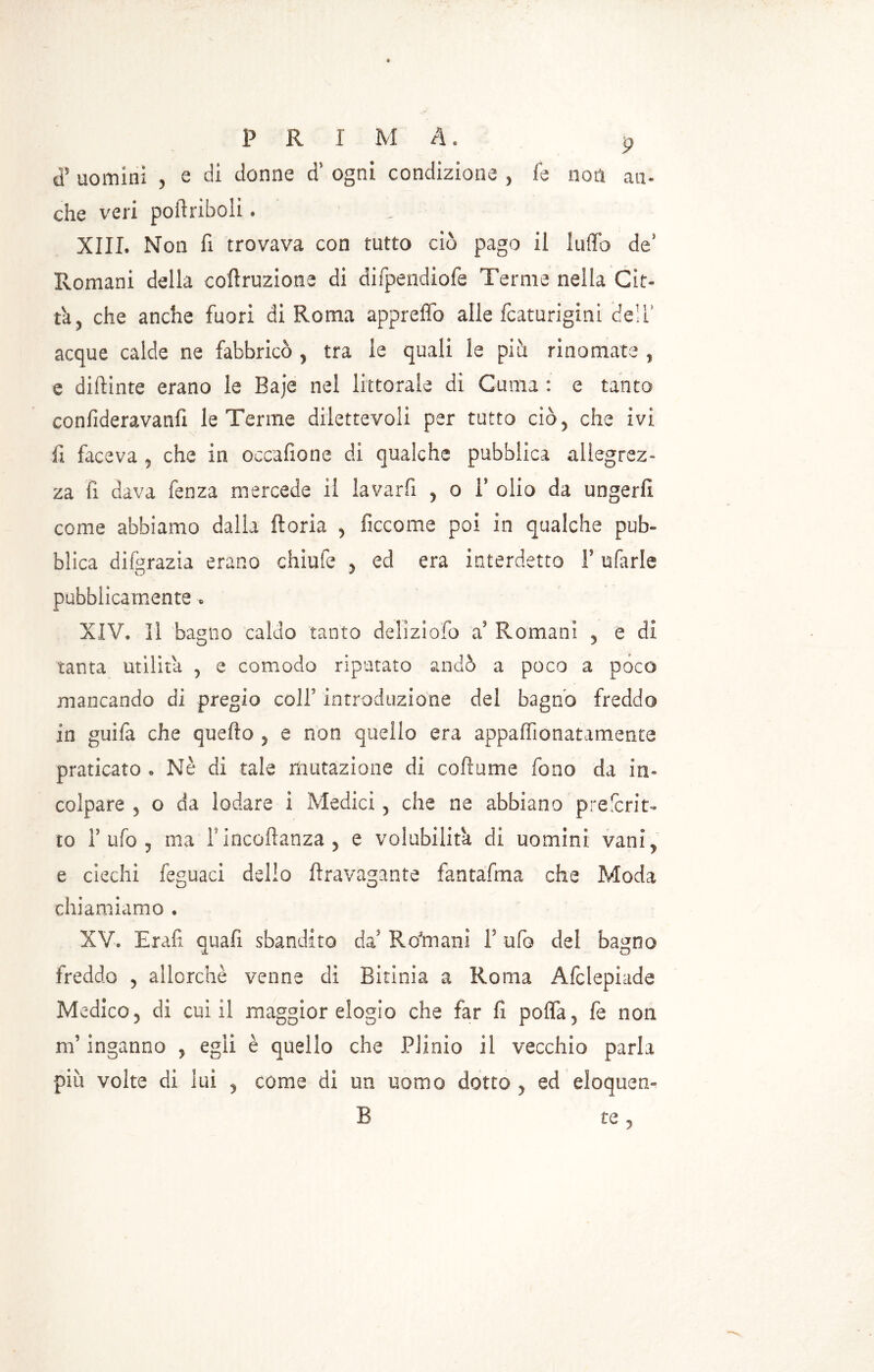 ds uomini , s di donne d* ogni condizione , fe non an- che veri poftriboli * XIII. Non fi trovava con tutto ciò pago il luffo de' Romani della corruzione di difpendiofe Tenne nella Gin ta, che anche fuori di Roma appreffo alle fcaturigini (dell* acque calde ne fabbricò , tra ie quali le piò. rinomate , e didime erano le Baje nel littorale di Cuma : e tanto confideravanfi le Terme dilettevoli per tutto ciò ^ che ivi fi faceva „ che in occafione di qualche pubblica allegrez- za fi dava fenza mercede il lavarfi , o F olio da ungerli come abbiamo dalla ftoria , ficcome poi in qualche pub» blica difgrazia erano chiufe y ed era interdetto F ufarle pubblicamente » XIV. Il bagno caldo tanto deliziofo a Romani , e di tanta utilità , e comodo riputato andò a poco a poco mancando di pregio colf introduzione del bagno freddo in guifa che quello , e non quello era appalfionatamente praticato . Nè di tale mutazione di coftume fono da in- colpare , o da lodare i Medici , che ne abbiano prescrit- to F ufo , ma Fincoftanza, e volubilità di uomini vani, e ciechi feguaci dello ftravagante fantafma che Moda chiamiamo . XV. Erafi quali sbandito da Ro'mani F ufo del bagno freddo , allorché venne di Bitinia a Roma Afclepiade Medico, di cui il maggior elogio che far lì poffa, fe non m’inganno , egli è quello che Plinio il vecchio parla più volte di lui , come di un uomo dotto , ed eloquen- B te,
