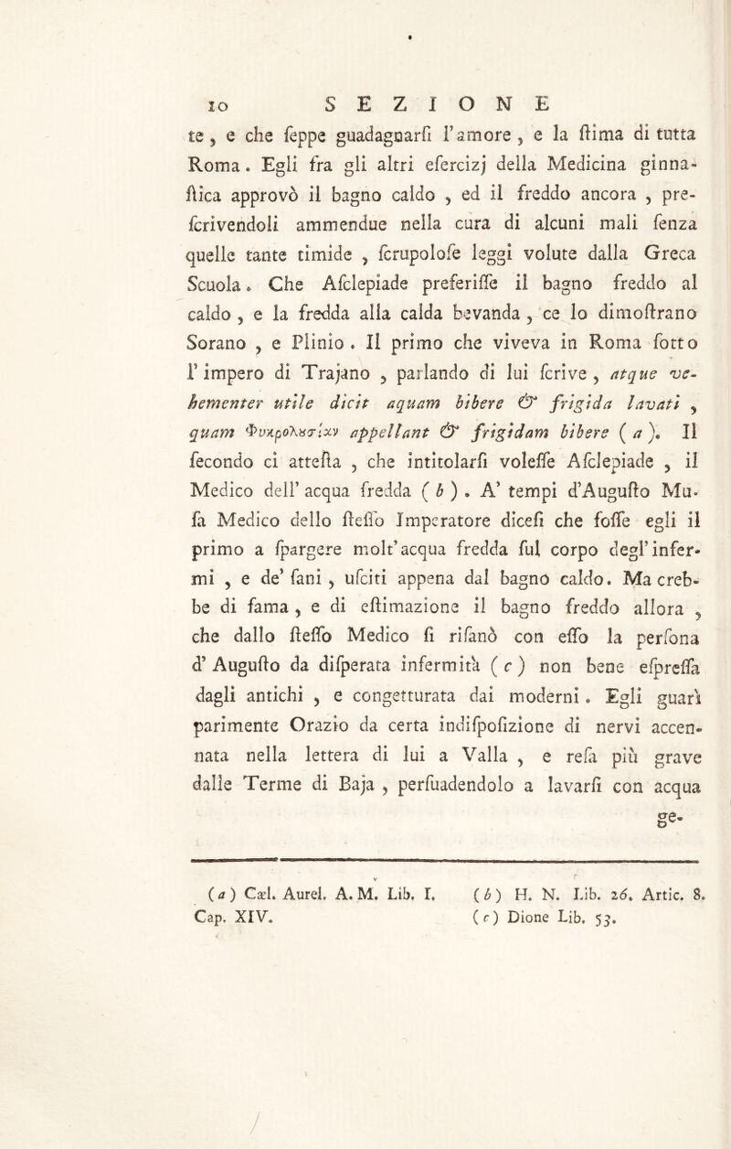 te, e che Teppe guadagoarfi l’amore, e la Hi ma di tutta Roma. Egli fra gli altri efercizj della Medicina ginna- lìica approvò il bagno caldo , ed il freddo ancora , pre- Icrivendoli ammendue nella cura di alcuni mali fenza quelle tante timide , fcrupolofe leggi volute dalla Greca Scuola. Che Afclepiade preferifle il bagno freddo al caldo , e la fredda alla calda bevanda, ce lo dimoflrano Sorano , e Plinio. Il primo che viveva in Roma Torto ' \ y T impero di Trajano 5 parlando di lui feri ve > atque ve- hementer utile dìcit aquam bibere Ó' frigida lavati 5 quam ‘Pvxpo'hxcrixv appellane & frigidair* bibere ( a ). Il fecondo cì attefia , che intitolarfi voleffe Afclepiade ? il Medico dell’ acqua fredda ( b ) * AJ tempi d’Augufto Ma» fa Medico dello fteffo Imperatore dicefi che foffe egli il primo a fpargere molt’acqua fredda fui corpo degl’ infer- mi ^ e de’ fani y ufeiti appena dal bagno caldo. Ma creb- be di fama 5 e di eftimazione il bagno freddo allora y che dallo fieffo Medico fi rifanò con effo la perfona d5 Augufio da difperara infermità (r) non bene efprefla dagli antichi 5 e congetturata dai moderni « Egli guarì parimente Orazio da certa indifpofizione di nervi accen- nata nella lettera di lui a Valla , e refa più grave dalle Terme di Baja > perfuadendolo a lavarli con acqua g^ (a) Cad» Aurei, A, M, Lib. I. Cap, XIV, (b) H, N. Lib. 261 Artic. 8, ( r) Dione Lib, 53.