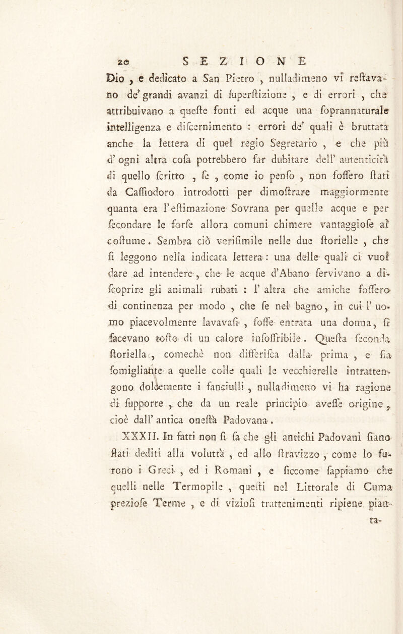 Dìo y e dedicato a San Pietro , nulladìmeno vi reftava- no de? grandi avanzi di fuperftizione 5 e di errori > che attribuivano a quelle fonti ed acque una foprannaturale intelligenza e difcernimento : errori de' quali è bruttata anche la lettera di quel regio Segretario , e che più d’ ogni altra cofa potrebbero far dubitare dell5 autenticità di quello ferino , fe 5 come io penfo , non foffero fiati da Caffìodoro introdotti per dimoftrare maggiormente quanta era reftimazione Sovrana per quelle acque e per fecondare le forfè allora comuni chimere vantaggiofe a! corbame * Sembra ciò verifimile nelle due ftorielle , che fi leggono nella indicata lettera : una delle quali ci vuoi dare ad intendere 5 che le acque d5 Abano fervi vano a dì- feoprire gli animali rubati : f altra che amiche fodero* di continenza per modo , che fe nel bagno y in cuiT uo- mo piacevolmente lavavafi 5 foffe entrata una donna, fi facevano tofto di un calore infoffribile . Quella feconda ftoriella , comechè non differifea dalla prima , e fra fomigliatite a quelle colie quali le vecchierelle intratten- gono dolòemente i fanciulli , nulladìmeno vi ha ragione di iopporre 5 che da un reale principia avefle origine ^ cioè dall’antica onefta Padovana. XXXII. In fatti non fi fa che gli antichi Padovani fiano fiati dediti alla voluttà , ed allo firavizzo , come lo fu- rono i Greci 5 ed i Romani , e ficco me fappiamo che quelli nelle Termopile , quelli nel Littorale di Cuma preziofe Terme e di viziofi trattenimenti ripiene pian- ta-