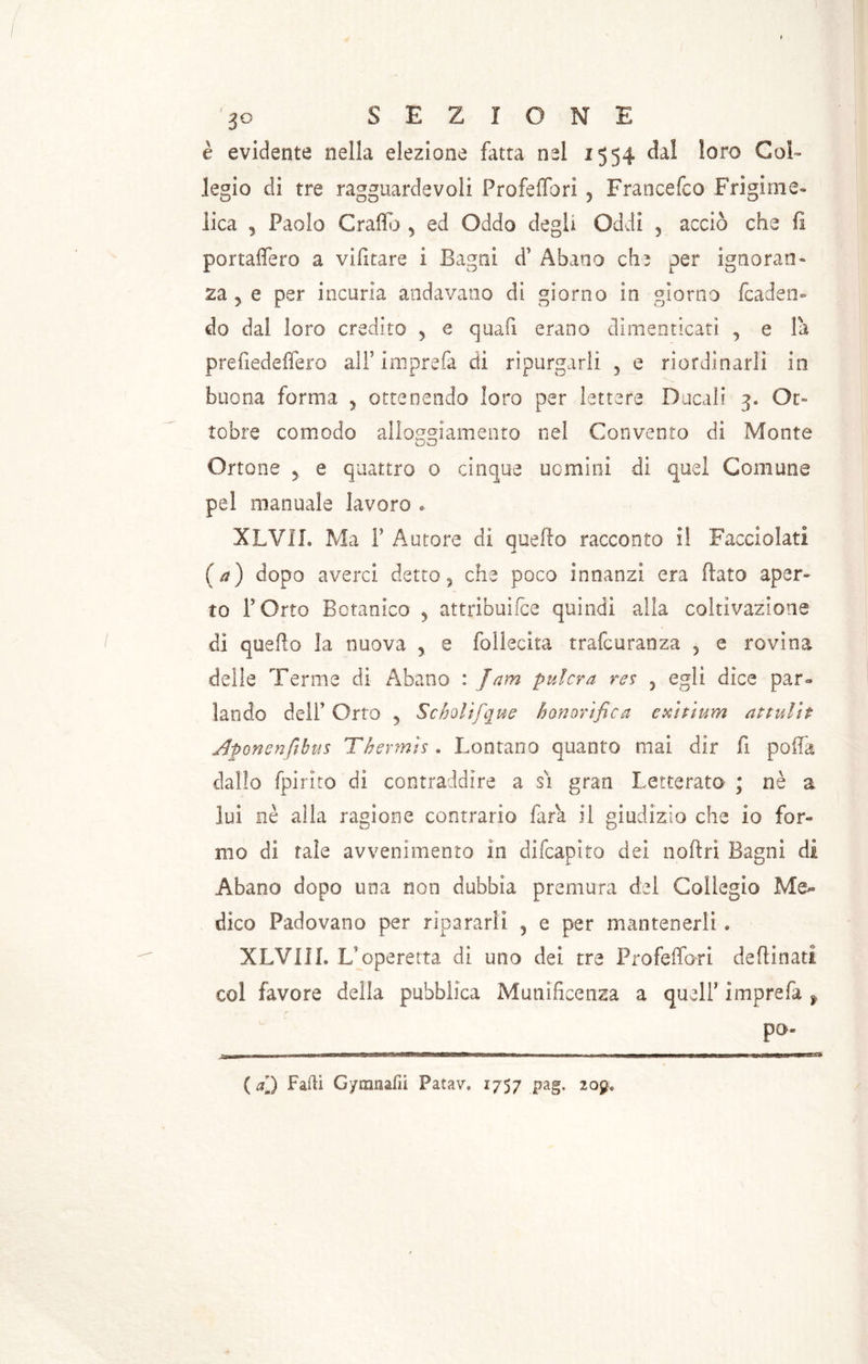 è evidente nella elezione fatta nel 1554 da! loro Col- legio di tre ragguardevoli Profeflbri 5 Francefco Frigime- lica , Paolo Graffo y ed Oddo degli Oddi 3 accio che fi portaflero a vifitare i Bagni d1 Abano che per ignoran- za 3 e per incuria andavano di giorno in giorno /caden- do dal loro credito y e quali erano dimenticati , e la prefiedeffero all5 ini prefa di ripurgarlì 5 e riordinarli in buona forma y ottenendo loro per lettere Ducali 3. Ot- tobre comodo alloggiamento nel Convento di Monte Ortone 5 e quattro 0 cinque uomini di quel Comune pel manuale lavoro » XLVIL Ma F Autore di quello racconto il Facciolati (a) dopo averci detto, che poco innanzi era (lato aper- to F Orto Botanico 5 attribuìfce quindi alla coltivazione di quello la nuova > e follecita trafcuranza 5 e rovina delle Terme di Abano : Jam pulcra res ? egli dice par- lando dell’ Orto 5 Scholifque b onori fica exitium attulit Aponenftbus Thermts . Lontano quanto mai dir fi polla dallo fpirito di contraddire a si gran Letterato ; nè a lui nè alla ragione contrario fata il giudizio che io for- mo di tale avvenimento in difcapito dei noftri Bagni di Abano dopo una non dubbia premura del Collegio Me- dico Padovano per ripararli 3 e per mantenerli » XLV1II. L'operetta di uno dei tre Profeffdri desinati col favore della pubblica Munificenza a quell5 imprefa y pò- (al) Falli Gymnafii Fatav. 1757 pag. 209*