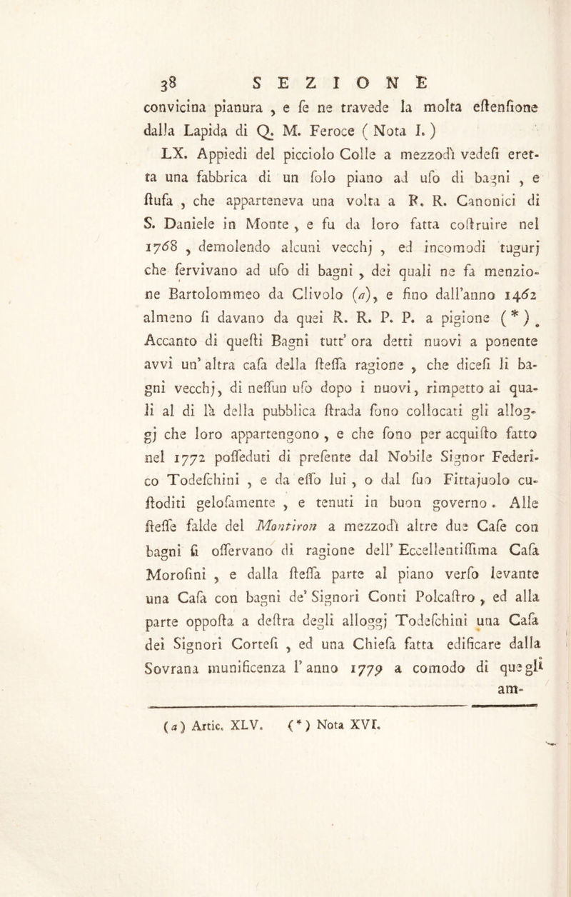 convicina pianura > e fe ne travede la molta eftenfione dalla Lapida di Q. M. Feroce ( Nota I. ) LX. Appiedi del picciolo Colle a mezzodì vedefi eret- ta una fabbrica di un folo piano ai ufo di bagni , e Ilufa 3 che apparteneva una volta a F* R. Canonici di S. Daniele in Monte y e fu da loro fatta coftruire nel jyóS y demolendo alcuni veceh) , ed incomodi tugurj che fervivano ad ufo di bagni > dei quali ne fa menzio- ne Bartolommeo da Gli volo (a)y e fino dall’anno 1462 almeno fi davano da quei il* R. P. P. a pigione ( * ) e Accanto di quelli Bagni tutt? ora detti nuovi a ponente avvi un altra cafa della ftefla ragione y che dicefi li ba- gni vecch/, di neflun ufo dopo i nuovi, rìmpetto ai qua- li al di la della pubblica ftrada fono collocati gli allog- gi che loro appartengono y e che fono per acquifto fatto nel 1772 pofleduti di prelènte dal Nobile Signor Federi- co Todefchini , e da eflb luì , o dal fuo Fitta juolo cu- Roditi gelofamente 5 e tenuti in buon governo * Alle ftefle falde del Montiron a mezzodì altre due Cale eoo bagni fi oflervano di ragione dell’ Eccellentiffima Cala Morofinì y e dalla ftefla parte al piano verfo levante una Cala con bagni de’ Signori Conti Polcaftro , ed alla parte oppofta a deftra degli alloggi Todefchini una Cala dei Signori Cortei! y ed una Chiela fatta edificare dalla 4 *0 Sovrana munificenza Fanno 177? a comodo di quegl* ara- (3) Artic. XLV. (*) Nota XVI. D