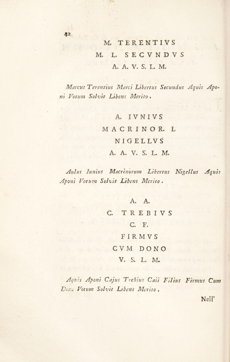 M. TERENTIVS M. L. SECVNDVS A, A. V. S. L. M. Marcus Terentius Marci Libertus Secundus Aquis Apo- ni Votum Salvie Libens Merito » A, I V NI VS M ACRINOR. L NI GELLVS A. A. V. S. L. M. Aulus Iunius Macrinorum Libertus Nigellas Aquis Afoni Votum Solvit Libens Merito . A. A. C. T 11 E B I V S C. F. FIRMVS C V M DONO V. S. L. M, Aquis Aponi Cajus Trebius Caii Filius Durio Votum Solvit Ltbens Merito . Firmas Cam Nell’