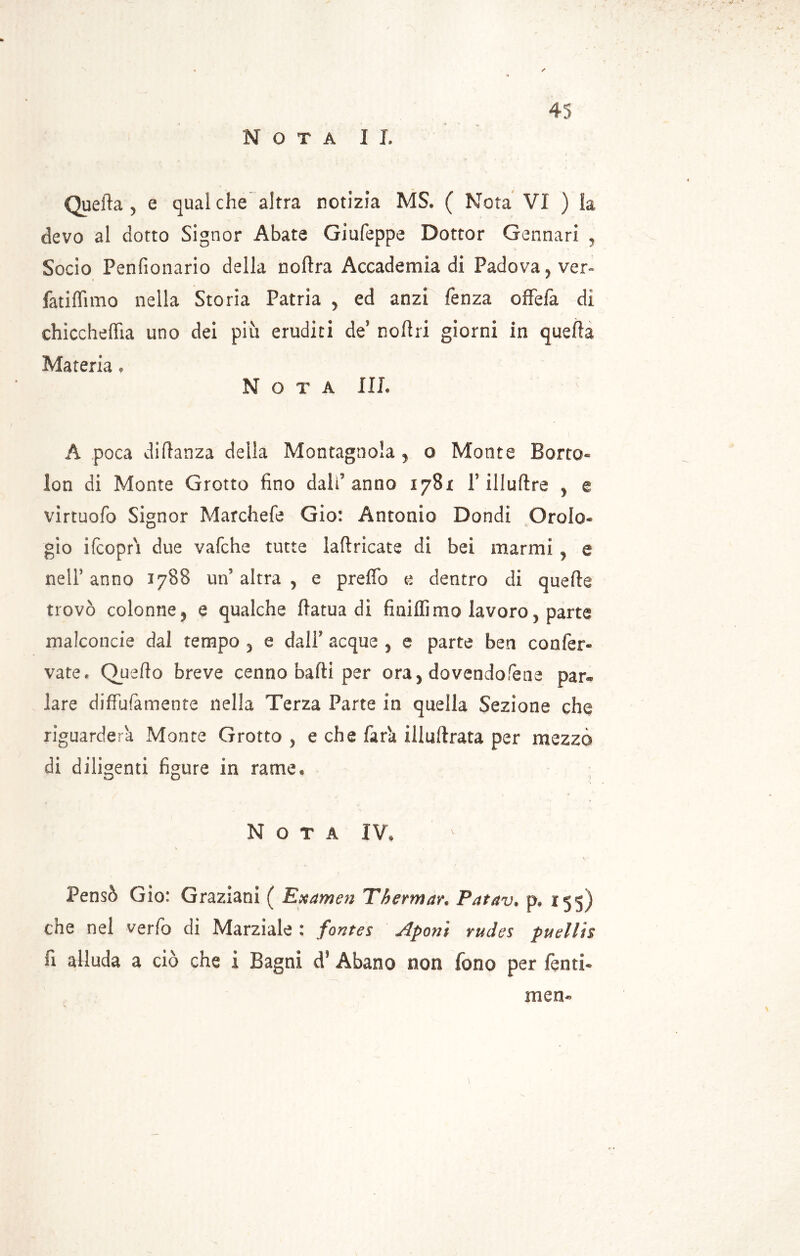 Quella 5 e qualche altra notizia MS. ( Nota Vi ) la devo al dotto Signor Abate Giufeppe Dottor Gennari , Socio Penfionario della noftra Accademia di Padova , ver- fatiflìmo nella Storia Patria , ed anzi fenza offefa di chiccheffia uno dei più eruditi de’ noflri giorni in Materia• Nota IIL A poca diftanza della Montagnola , o Monte Borro® lon di Monte Grotto fino dald anno 178* f illuftre y e virtuofo Signor Marchefe Gio: Antonio Dondi Oroio® gio ifcoprì due vafche tutte laflricate di bei marmi y e nell’ anno 1788 un’ altra , e preffo e dentro di quelle trovò colonne , e qualche ftatua dì finiffimo lavoro, parte malconcie dal tempo , e dalF acque , e parte ben confer® vate. Quello breve cenno balli per ora, dovendotene par® lare difFuIàmente nella Terza Parte in quella Sezione che riguarderà Monte Grotto , e che Tara illullrata per mezzo di diligenti figure in rame® Nota IV* V , • V ' Pensò Gio: Graziani ( Examen Thermar. Patav. p. 155) che nel verfo dì Marziale : fontes Aponi rudes puellis fi alluda a ciò che i Bagni d’ Abano non fono per fenti- men-