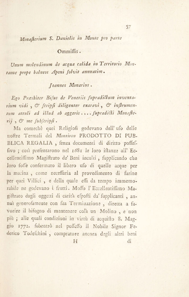 Monafierìum S. Dani eli s in Monte prò parte Ommìffis. Unum molenàinum de acqua valida in Territorio Mon- tatone prope halneos Aponi [olvit annnatim • Joannes Monarius « Ego Preesbiter Bifus de Venenis fupradìtdum inventa« rium vidi 5 & fcripfi dìligenter e taravi y & infirumen- tum attilli ad illud ab aggeris . * •. fupradiffi Monafie- rij 5 & me fubfcripfi * Ma comechè quei Religiofi godevano dell* ufo delle il olire Termali del Montimi PRODOT TO DI PUB- BLICA REGALIA j fenza documenti di diritto poffef- fivo ; cosi prefentarono nel 16Si le loro iftanze ali' Ec« cellentiffimo Magiftrato de' Beni inculti , Supplicando che loro folle confermato il libero ufo di quelle acque per la macina , come neceffaria al provedimento di farine per quei Villici 5 e della quale effi da tempo immemo- rabile ne godevano i frutti * Mollò F Eccellentiffimo Ma- giurato dagli oggetti di carila efpofti da' fupplicantì , an- nui generofamente con fua Terminazione 5 diretta a fa- vorire il bifogno di mantenere cola un Molino , e non più ; alle quali condizioni in virtù di acquifto 8. Mag- gio 1772. fubentrò nel pofleiTo il Nobile Signor Fe- derico Todefchini , compratore ancora degli altri beni H di