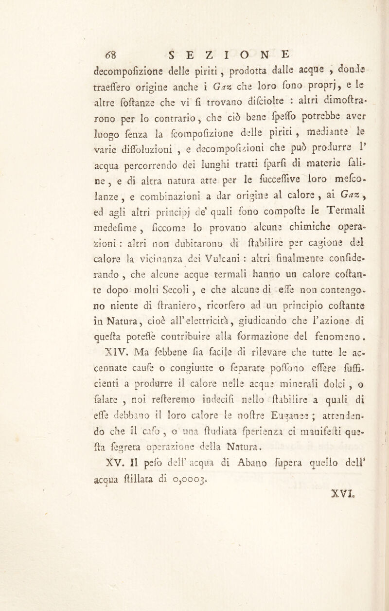 3> decompofizione delle piriti, prodotta dalle acque , donde traeffero origine anche i Gaz che loro fono proprj5 e le altre foftanze che vi fi trovano difciolte : altri dimoftra* rono per lo contrario , che ciò bene fpeffo potreboe aver luogo fenza la fcompofizione delie piriti , mediante le varie diffoluzioni , e decompofizioni che può produrre i acqua percorrendo dei lunghi tratti fparfi di materie fall- ile 5 e di altra natura atte per le fuccefiive loro mefco* lanze , e combinazioni a dar origine al calore , ai Gaz ed agli altri principj eie' quali fono compofte le Termali medefime , ficco me lo provano alcune chimiche opera» zi ani : altri non dubitarono di Arabi lire per cagione del calore la vicinanza dei Vulcani : altri finalmente confide- < randa , che alcune acque termali hanno un calore coltati» te dopo molti Secoli , e che alcune di elfe non contengo- no niente di (tramerò, ricorfero ad un principio collante in Natura, cioè all’elettricità, giudicando che Fazione di quella poteffe contribuire alla formazione del fenomeno» XIV, Ma febbene fia facile di rilevare che tutte le ac- cennate caufe o congiunte o feparate poffono e (ter e {uffi- cienti a produrre il calore nelle acque minerali dolci , o falate , noi refteremo indecifi nello ftabilire a quali di effe debbano il loro calore le noftre Euganee ; attenden- do che il cafo , o una (Indiata fperienza ci maoifefti que- lla fegreta operazione della Natura, XV» Il pelo dell* acqua di Abano fupera quello dell* acqua (lillata di 0,0003.