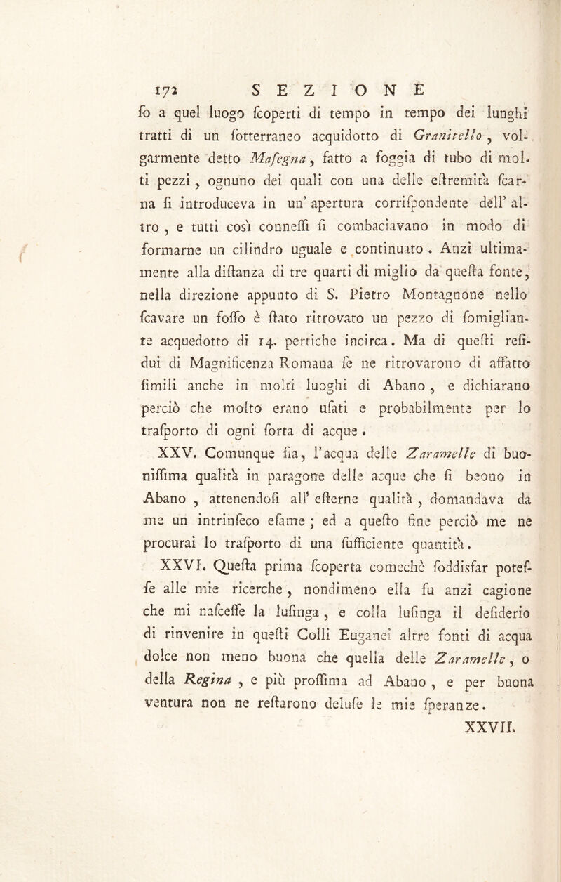 fo a quel luogo fcoperti di tempo in tempo dei lunghi tratti di un fotterraneo acquidotto di Granitelio , voi-, garmente detto Mafegna y fatto a foggia di tubo dimoi, ti pezzi y ognuno dei quali con una delle eflremità fcar- na fi introduceva in un’ apertura corrifpondente dell’ al- tro y e tutti cosi connelfi fi combaciavano in modo di formarne un cilindro uguale e continuato . Anzi ultima- mente alla diflanza di tre quarti di miglio da quella fonte > nella direzione appunto di S. Pietro Montagnone nello fcavare un foffo è flato ritrovato un pezzo di fomiglian- te acquedotto di 14. pertiche incirca. Ma di quelli refi- dui di Magnificenza Romana fe ne ritrovarono di affatto fimili anche in molti luoghi di Abano 5 e dichiarano perciò che molto erano ufati e probabilmente per lo trafporto di ogni fona di acque * XXV. Comunque fia5 Pacqua delle Zammette di buo- niffima qualità in paragone delle acque che fi beono in Abano 5 attenendoci all’ eflerne qualità , domandava da me un intrinfèco efame ; ed a quefto fine perciò me ne procurai lo trafporto di una fufficiente quantità. XXVI. Quefta prima fcoperta co medie foddisfar pot ef- fe alle mie ricerche y nondimeno ella fu anzi cagione che mi nafceffe la Infinga 5 e colla Infinga il defiderio di rinvenire in quelli Colli Euganei altre fanti di acqua dolce non meno buona che quella delle Zaramelle, 0 della Regina y e più proffima ad Abano , e per buona ventura non ne reftarono delufe le mie fperanze. XXVII.