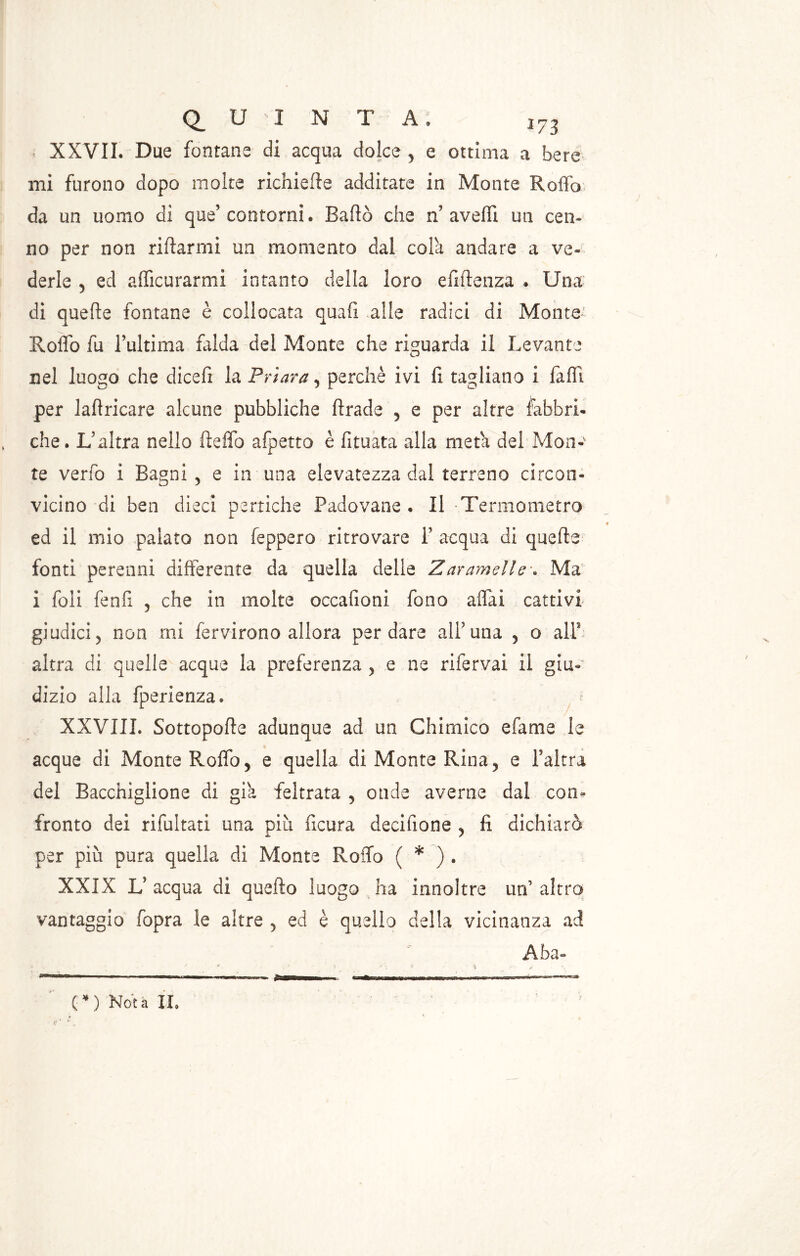 XXVII. Due fontane di acqua dolce 5 e ottima a bere mi furono dopo molte richieffe additate in Monte Roffb da un uomo di que’ contorni. Badò che n? avelli un cen- no per non riffarmi un momento dal cola andare a ve- derle ^ ed afficurarmi intanto della loro efiffenza . Una di queffe fontane è collocata quali alle radici di Monte Roflo fu l’ultima falda del Monte che riguarda il Levante nel luogo che dicefi la Priora, perchè ivi fi tagliano i fa hi per laffricare alcune pubbliche Brade 5 e per altre fabbri- che. L’altra nello Beffo afpetto è fituata alla meta del Mon- te verfo i Bagni 5 e in una elevatezza dal terreno circon- vicino di ben dieci pertiche Padovane . Il Termometro ed il mio palato non feppero ritrovare 1’ acqua di queffe fonti perenni differente da quella delle Z arameli e \ Ma i foli fenfi 5 che in molte occafioni fono affai cattivi giudici 5 non mi fervirono allora per dare ali’una 5 o alT altra di quelle acque la preferenza ? e ne rifervai il giu- dizio alla fperienza. XXVIII. SottopoBe adunque ad un Chimico e fa me le acque di Monte Roffo 5 e quella di Monte Rina? e Paltra del Bacchigliene di già feltrata 5 onde averne dal con- fronto dei rifultati una piu ficura decifione y fi dichiarò per più pura quella di Monte Roffb ( * ) . XXIX L5 acqua di queffo luogo ha innoltre un’ altro vantaggio fopra le altre 5 ed è quello della vicinanza ad Aba~ F . ' v - .{ (*) Nota IL