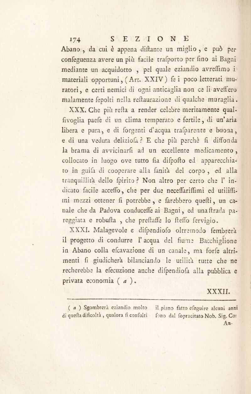 Abano , da cui è appena dittante un miglio , e può per confeguenza avere un più facile trafporto per fino ai Bagni mediante un acquidoso , pel quale eziandio avreflìmo i materiali opportuni,( Art. XXIV) fe i poco letterati mu- ratori , e certi nemici di ogni anticaglia non ce li aveffero malamente fepolti nella reftaurazione di qualche muraglia. XXX. Che più refia a render celebre meritamente qual- fivoglia paefe di un clima temperato e fertile , di un’aria libera e pura, e di forgenti d’acqua trafparente e buona, e di una veduta deliziofa ? E che più perchè fi diffonda la brama di avvicinarli ad un eccellente medicamento , collocato in luogo ove tutto fia difpofto ed apparecchia- to in guifa di cooperare alla fanita del corpo , ed alla tranquillità dello fpirito ? Non altro per certo che 1’ in- dicato facile accettò* che per due neceflariflimi ed utiliffi- mi mezzi ottener fi potrebbe , e farebbero quelli, un ca- nale che da Padova conducefle ai Bagni, ed una firada pa- reggiata e robufia , che preftaffe lo fteflb fervigio. XXXI. Malagevole e difpendioio oltremodo fembrera il progetto di condurre 1’ acqua del fiume Bacchigliene in Abano colla efcavazione di un canale, ma forfè altri- menti fi giudicherà bilanciando le utilità tutte che ne recherebbe la efecuzione anche difpendiofa alla pubblica e privata economìa ( a ). XXXII. ( a ) Sgombrerà eziandio molto il piano fatto efeguire alcuni anni di quella difìcoltà , qualora fi confulti fono dal fopracitato Nob. Sig. Co: