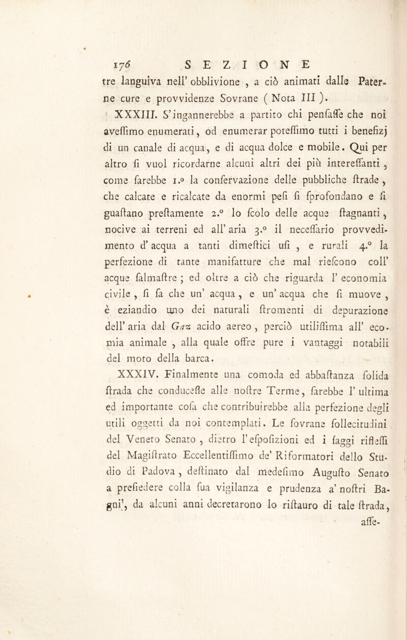 lyó SEZIONE tre languiva nell’ obblivione , a ciò animati dalle Pater» ne cure e provvidenze Sovrane ( Nota III ). p XXXIII. S’ingannerebbe a partito chi penfafle che noi aveffimo enumerati, od enumerar poteffimo tutti i benefizj di un canale di acqua, e di acqua dolce e mobile. Qui per altro fi vuol ricordarne alcuni altri dei più intereffanti , come farebbe i.° la confervazione delle pubbliche ftrade , che calcate e ricalcate da enormi pefi fi fprofondano e li guaflano prettamente 2.0 lo fcoio delle acque ftagnanti, nocive ai terreni ed all’ aria 3.0 il necelfario provvedi- mento d’acqua a tanti dimettici ufi , e rurali 4.0 la perfezione di tante manifatture che mal riefcono colf acque falmaftre ; ed oltre a ciò che riguarda f economia civile , fi fa che un’ acqua , e un’ acqua che fi muove , è eziandio uno dei naturali frementi di depurazione delF aria dal Gaz acido aereo, perciò utiliflìma ali5 eco- mia animale , alla quale offre pure i vantaggi notabili del moto della barca. XXXIV. Finalmente una comoda ed abbattanza folida firada che conducefle alle noflre Terme, farebbe l’ultima ed importante cofa che contribuirebbe alla perfezione degli utili oggetti da noi contemplati. Le fovrane follecitudini del Veneto Senato, dietro fefpofizioni ed i fa ag[ rifletti del Magiftrato Eccellentiflìmo de’ Riformatori dello Stu- dio di Padova, deftinato dal medefimo Augufto Senato a prefiedere colla fua vigilanza e prudenza a noftri Ba- gni’, da alcuni anni decretarono lo riftauro di tale ftrada, atte-