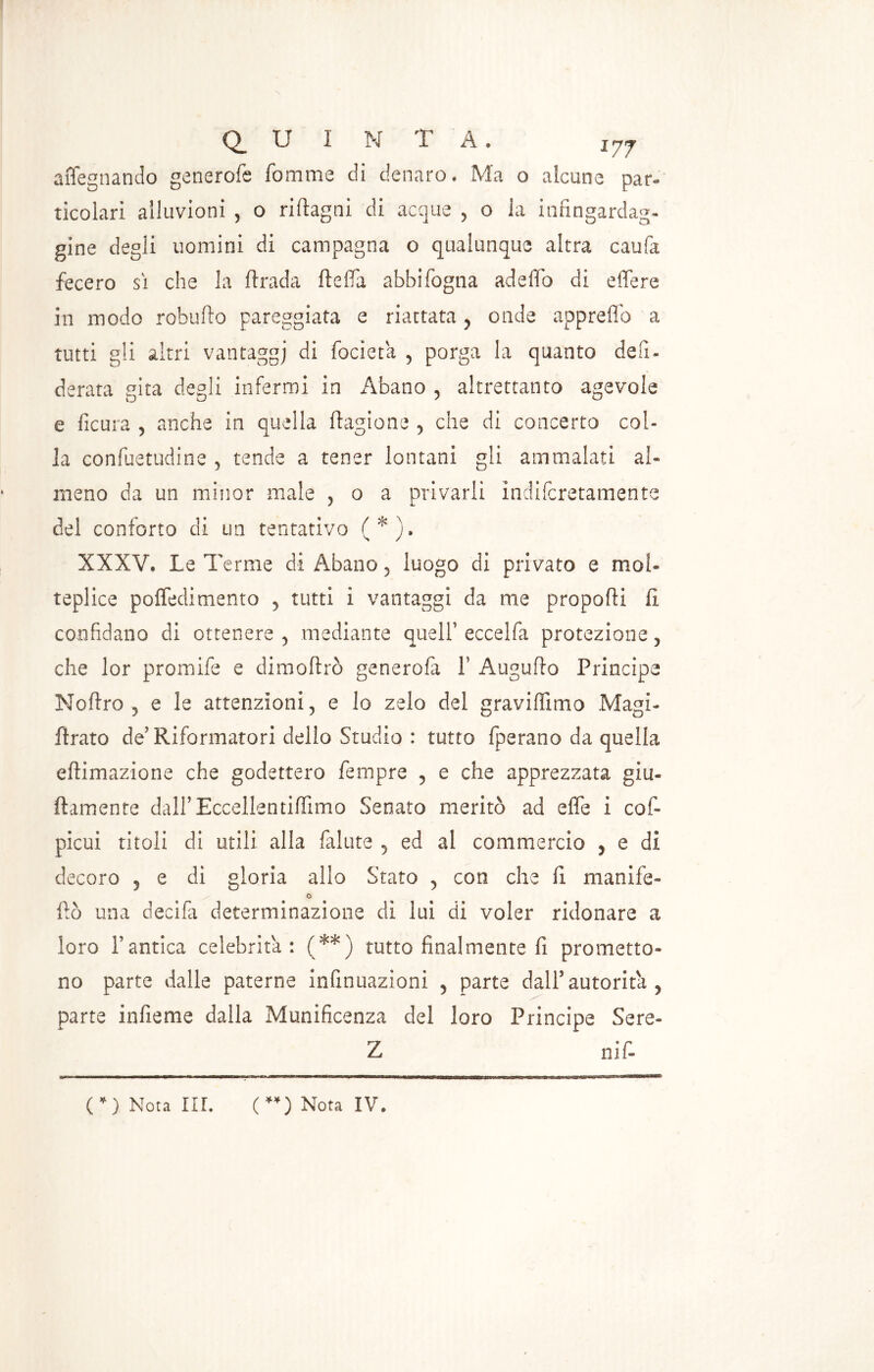 affegnando generofe fornirne di denaro. Ma o alcune par- ticolari alluvioni , o riflagni di acque , o la infingardag- gine degli uomini di campagna o qualunque altra caufa fecero sì che la firada fteda abbifogna adeffo di edere in modo robuflo pareggiata e riattata , onde approdo a tutti gli altri vantaggi di focieta , porga la quanto defi- derata gita degli infermi in Abano , altrettanto agevole e ficura , anche in quella flagione , che di concerto col- la confuetudine , tende a tener lontani gli ammalati al- meno da un minor male , o a privarli indifcretamente del conforto di un tentativo (*). XXXV. Le Terme di Abano , luogo di privato e mol- tepl ice poffedimento , tutti i vantaggi da me proporti fi. confidano di ottenere, mediante quell’ eccelfa protezione, che lor promife e dimortrò generofa 1’ Augurto Principe Noftro , e le attenzioni, e lo zelo del gravidimo Magi- ftrato de’ Riformatori dello Studio : tutto fperano da quella eftimazione che godettero Tempre , e che apprezzata gia- llamente dairEcceilentiffimo Senato meritò ad effe i cefi pieni titoli di utili alla falute , ed al commercio , e di decoro , e di gloria allo Stato , con che fi manife- o fio una decifa determinazione di lui di voler ridonare a loro Pantica celebrità: (**) tutto finalmente fi prometto- no parte dalle paterne infinuazioni , parte dall’autorità, parte infieme dalla Munificenza del loro Principe Sere» Z nif- (*) Nota III. (**) Nota IV.