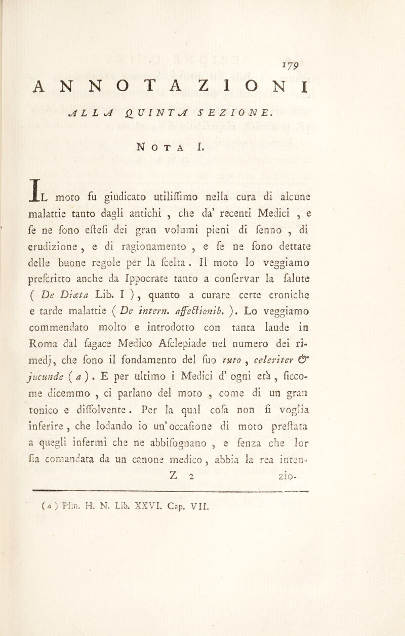 379 ANNOTAZIONI ALLA QUINTA SEZIONE. Nota L Il moto fu giudicato utiliiTimo nella cura di alcune malattie tanto dagli antichi , che da' recenti Medici 5 e fe ne fono eftefi dei gran volumi pieni di fermo , di erudizione , e di ragionamento 5 e fe ne fono dettate delle buone regole per la (celta * Il moto lo veggi amo preformo anche da Ippocrace tanto a confervar la falute ( De D'uzta Lib. 1 ) 5 quanto a curare certe croniche e tarde malattie (De interri. affeSlionib. ). Lo veggiamo commendato molto e introdotto con tanta laude in Roma dal fagace Medico Afclepiade nei numero dei ri- medj, che fono il fondamento del fuo turo 5 celeriter & jucunde ( a ) . E per ultimo i Medici d? ogni era 5 ficco- me dicemmo 3 ci parlano del moto , come di un gran tonico e diffolvente. Per la qual cola non fi voglia inferire , che lodando io un’ occafione di moto prefiata a quegli infermi che ne abbifognano 3 e fenza che lor fia comandata da un canone medico 5 abbia la rea interi- Z 2 zio- {a) PI in» IL N. Lib» XXVI. Gap» VIL
