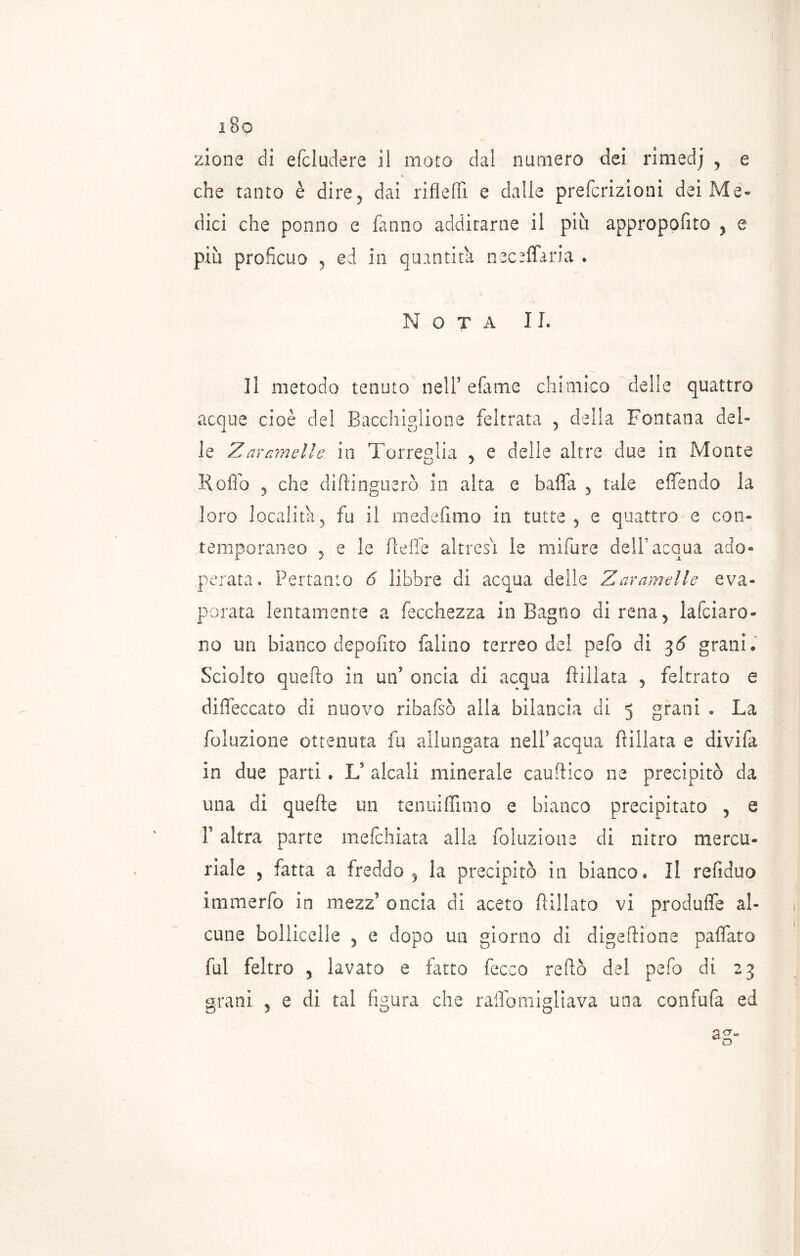 zione eli efcludere il moto dal numero dei rimedj , e che tanto è dire, dai rifleffi e dalle preferizioni dei Me» dici che ponno e fanno additarne il più appropofito , e più proficuo , ed in quantità neceffaria . Nota 11. Il metodo tenuto nell’ efame chimico delle quattro acque cioè del Bacchigliene feltrata , della Fontana del- le Z arameli e in Torreglia * e delle altre due in Monte Roflo 5 che diftinguerò in alta e balla , tale effendo la loro località, fu il medefimo in tutte, e quattro e con- temporaneo , e le fteife altresì le mifure dell acqua ado- perata. Pertanto 6 libbre di acqua delle Zaramelle eva- porata lentamente a fecchezza in Bagno direna, lardaro- no un bianco depofito falino terreo del pefo di 36 grani. Sciolto quello in un5 oncia di acqua ftillata , feltrato e dilfeccato di nuovo ribafsò alla bilancia di 5 grani . La foluzione ottenuta fu allungata nell’ acqua ftillata e divifa in due parti. U alcali minerale cauftico ne precipitò da una di quefte un tenuifiìmo e bianco precipitato , e 1’ altra parte mefehiata alla foluzione di nitro mercu- riale , fatta a freddo, la precipitò in bianco. Il refiduo immerfo in mezz’ oncia di aceto fallato vi produlfe al- cune bollicelle , e dopo un giorno di digeftione pafifato fui feltro , lavato e fatto fecco reftò del pefo di 23 grani , e di tal figura che raflomigliava una confufa ed