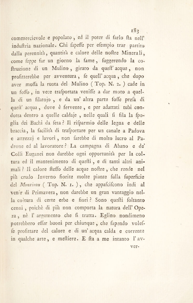 commercievole e popolato , ed il poter dì tarlo Ila nell* induftria nazionale* Chi lapefle per efempio trar partito dalla perennità, quantità e calore delle noltre Minerali, come Teppe far un giorno la fame , fuggerendo la co- rruzione di un Mulino, girato da quell* acque , non profitterebbe per avventura , fe quell acqua , che dopo aver molfa la ruota del Mulino ( Top» N. 2, ) cade in un foffo , in vece trasportata veniffe a dar moto a quel- la di un filatojo , e da un’ altra parte folle prefa di quell acqua , dove è fervente , e per adattati tubi con- dotta dentro a quelle caldaje , nelle quali fi fila la Ipo- glia dei Bachi da feta ? li rifparmio delle legna e delle braccia, la facilita di trafportare per un canale a Padova e attrezzi e lavori , non farebbe di molto lucro al Pa- drone ed al lavoratore ? La campagna di Abano e de* Colli Euganei non darebbe ogni opportunità per la col- tura ed il mantenimento di quelli , e di tanti altri ani- mali ? Il calore fteffo delle acque noftre , che rende nei più crudo Inverno fiorite molte piante filila fuperficie del Montimi ( Top. N. i. ) , che appafcifcono indi ai vetfir di Primavera, non darebbe un gran vantaggio nel- la coltura di certe erbe e fiorì ? Sono quelli foltanto cenni , poiché di più non comporta la natura dell1 Ope- ra , nè l’argomento che fi tratta* Eglino nondimeno potrebbero elfer buoni per chiunque , che fapendo volef- fe profittare dei calore e di un acqua calda e corrente in qualche arte, e meftiere» E fta a me intanto V av« ver»