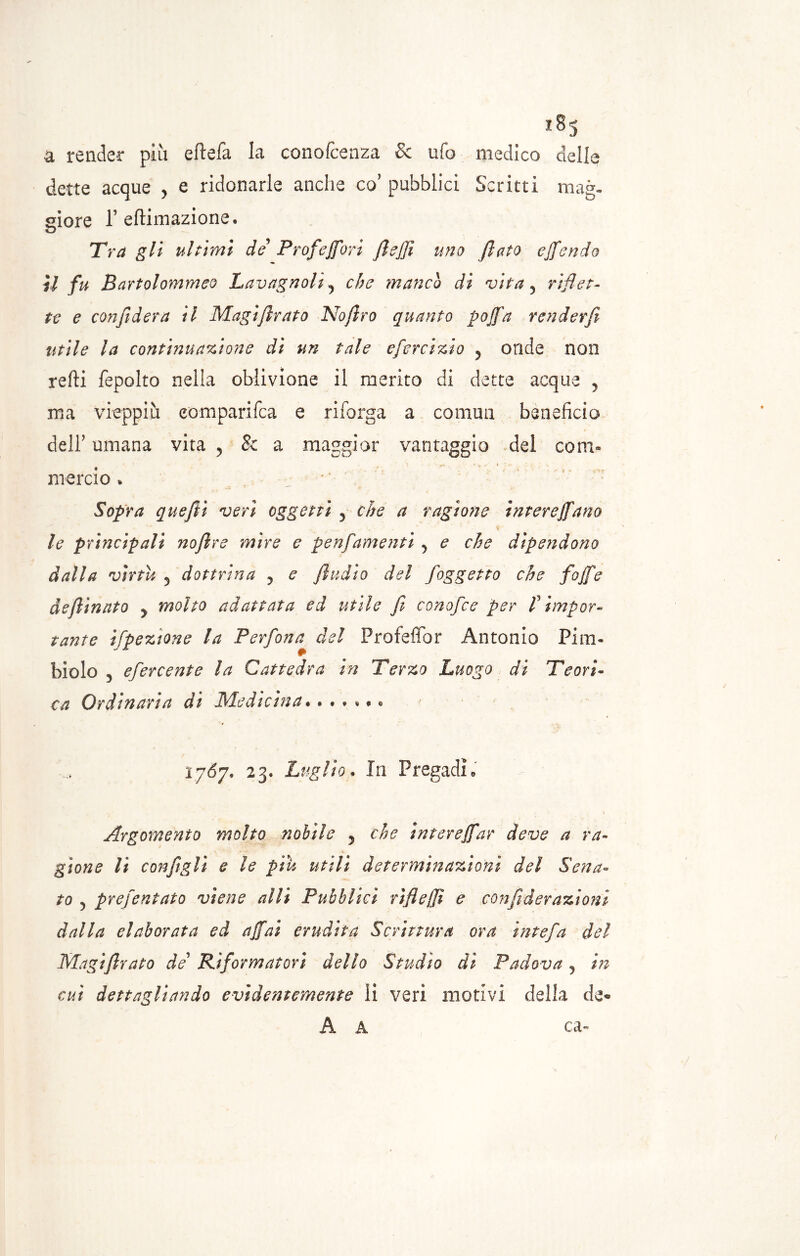 a render più eftefa la conofcenza & ufo medico delle dette acque , e ridonarle anche co’ pubblici Scritti mag- giore 1’ eftimazione. Tra gli ultimi de Profeffori fisffi uno fiato effondo U fu Ba rtolommeo Lavagnoli? che manco dì vita 5 riflet- te e confiderà il Magiflrato Noftro quanto pojfa renderfe utile la continuazione di un tale efercizio ? onde non refti fepolto nella oblivione il merito di dette acque , ma vieppiù eomparifea e riforga a commi beneficio dell’ umana vita ? 8c a maggior vantaggio del com- mercio . •; Sopra quefìi veri oggetti 3 che a ragione interejfano le principali nofire mire e penfamenti y e che dipendono dalla virtù 5 dottrina y e fluito del foggetto che fojfe deftinnto y molto adattata ed utile fi conofce per f impor- tante ifpeztone la Perfona del Profeffor Antonio Pi ru- bi o lo 3 efercente la Cattedra in Terzo Luogo di Teori- ca Ordinaria dì Medicina • 1767. 23. Luglio. In Pragadi * Argomento molto nobile 5 che intere (far deve a ra- gione li configli e le piu utili determinazioni del Sena- to 3 prefentato viene adii Pubblici rìfieffì e confi derazioni dalla elaborata ed affai erudita Scrittura ora intefa del Magiflrato de’ Riformatori dello Studio dì Padova 3 in cui dettagliando evidentemente li veri motivi della da« A A ca-