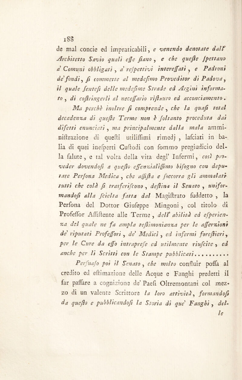 de mal concie ed impraticabili, e venendo denotate dalf Architetto Savio quali ejje [inno y e che quefie Jpettam a Comuni obbligati , a re]gettivi interefiati , e Padroni de fondi y fi commette al mede fimo Proveditor di Padova, il quale fentefi delle medefime Strade ed Argini informa- to , di cofiringerli al necefiario vi fi auro ed acconciamento. Ma perche inoltre fi compre?:de , che la quafi total decadenza di quefie Tenne non h Joltanto proceduta dai difetti enunciati , ma principalmente dalla mala ammi- nilirazione di quelli utiliffimi rimedi , lafciati in ba- lia di quei inefperti Cuftodi con fommo pregiudicio del- la falute 5 e tal volta della vita degl’ Infermi, così pro- veder dovendofi a quefio effenzì ali (fimo bifogno con depu- tare Perfona Medica , che afiifia e [occorra gli ammalati tutti che colà fi trasferirono , de fiina il Senato , unifor- mandofii alla f'delta fatta dal Magi firato fuddetto , la Perfona del Dottor Giufeppe Mingoni , col titolo di Profeffor Affiliente alle Terme , dell’ abilità ed efperien- za del quale ne fa ampia tefiimonianza per le afierzìoni de’ riputati Prof e fiori , de Medici y ed infermi forefiieri y per le Cure da e fio intraprefe ed utilmente rìufcite 3 ed anche per li Scritti con le Stampe pubblicati. * Perfuajo poi il Senato , che molto confluir polla al credito ed eftiinazione delle Acque e Fanghi predetti il far paffare a cognizione de’ Paeli Oltrein ontani col mez- zo di un valente Scrittore la loro attività, formandofi da quefio e pubblicandofi la Storia di que Fanghi y del- le