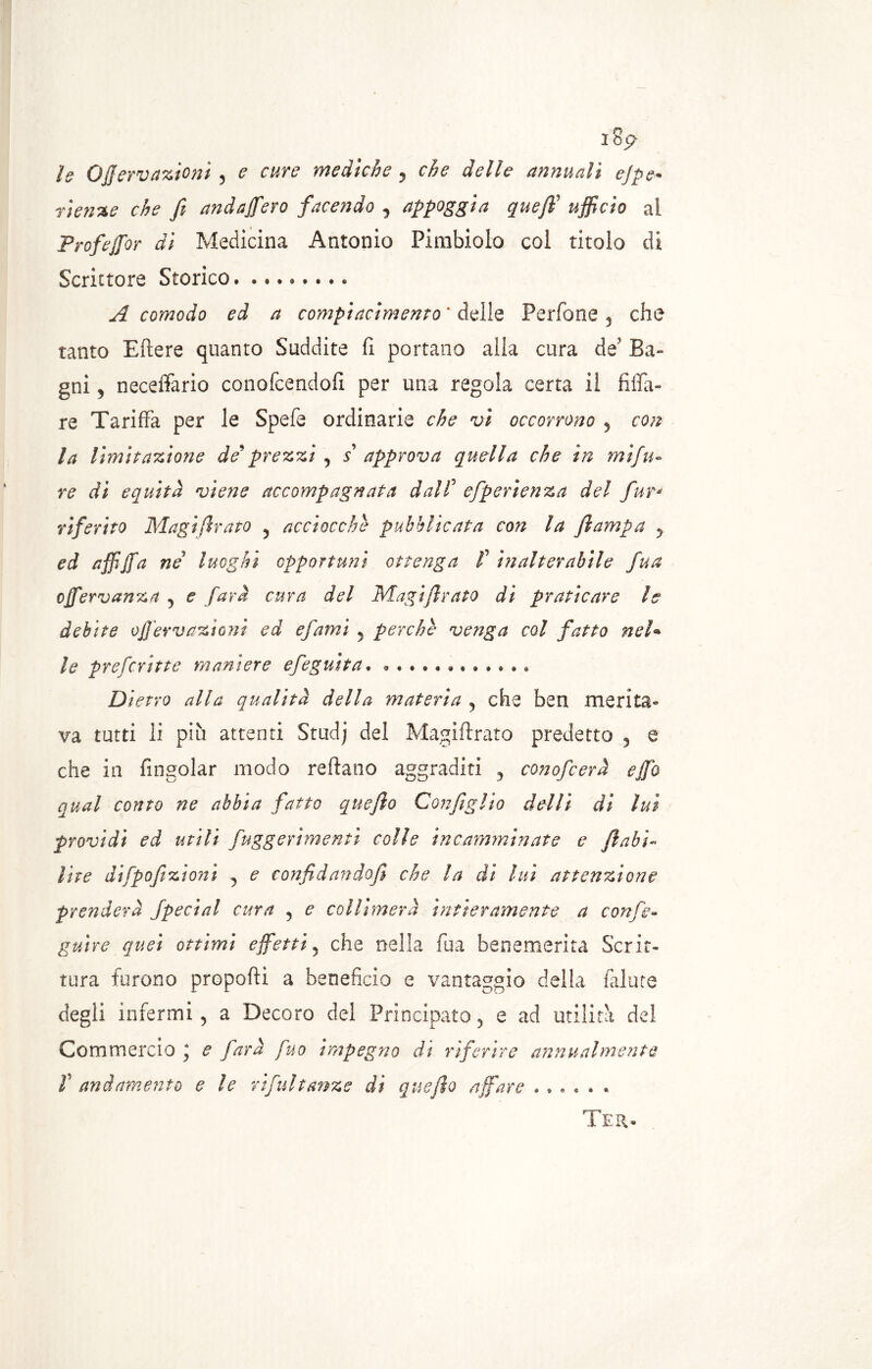n lop* le OJJervazioni 5 e cure mediche 5 che delle annuali ejpe• rietine che fi andaffero facendo 3 appoggia quefifi ufficio ai Prof ejfor di Medicina Antonio Pimbiolo coi titolo di Scrittore Storico. A comodo ed a compiacimento ‘ delle Perfone 3 che tanto E fiere quanto Suddite fi portano alla cura de' Ba- gni ? neceffario conofcendofi par una regola certa il filfa- re Tariffa per le Spefe ordinarie che vi occorrono 3 con la limitazione de'prezzi 5 5’ approva quella che in mi!ti- re dì equità viene accompagnata dall5 efperìenza del fur* riferito Magifirato 5 acciocché pubblicata con la Jlampa y ed affififa ne luoghi opportuni ottenga /’ inalterabile fua ofifervanza 3 e farà cura del MagiJlrato di praticare le debite offervazìoni ed efami 5 perche venga col fatto neh le prefcritte maniere efeguita. Dietro alla qualità della materia 3 che ben merita- va tutti li più attenti Studj del Magifirato predetto 5 e che in fingolar modo reftano aggraditi 3 conofcerà e fifa qual conto ne abbia fatto quefto Configlio del li di luì providi ed utili fuggerìmenti colle incamminate e fi ahi- lite difpofizioni ? e confidando]} che la di lui attenzione prenderà Special cura 5 e collimerà intieramente a conse- guire quei ottimi effetti5 che nella fua benemerita Scrit- tura furono proporti a beneficio e vantaggio della fallite degli infermi 5 a Decoro del Principato 5 e ad utilità del Commercio ; e farà fuo impegno di riferire annualmente T andamento eie rifui tanze di quefto affare ...... Ter.