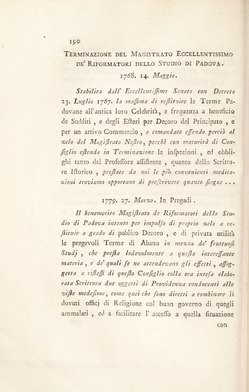 I£0 Terminazione del Magistrato Eccellentissimo de5 Riformatori dello Studio di Padova. 1768* 14, Maggio, Stabilita dall9 Eccellentifilmo Senato con Decreto 23. Luglio 1767. la m affi ma di reftìtuire le Terme Pa- dovane all’antica loro Celebritày e frequenza a beneficio de Sudditi 5 e degli Efteri per Decoro del Principato 5 e per un attivo Commercio 5 e comandato offendo perciò al zelo del Magi firato Nofiro 5 perchè con maturità di Con- figlio eftenda in Terminazione le infpezioni 5 ed obbli- ghi tanto del Profeffore affiliente , quanto dello Scritto- re Iftorico 5 pr e fiat e da iìgi le piu convenienti medita- zioni troviamo opportuno di prescrivere quanto Jìegue . » . 1779. 27. Marzo. In Pregadi . Il benemerito Magifitrato de Riformatori dello Stu- dio di Padova intento per impuljo di proprio zelo a re- ftituir a grado di publico Decoro 5 e di privata utilità le pregevoli Terme di Abano in mezzo de' fruttuofi Studj y che prefia lodevolmente a quefia interessante materia ? e de quali fie ne attendevano gli effetti 5 affoga getta a rifleffi di quefto Con figlio colla ora intefia elabo- rata Scrittura due oggetti di Previdenza conducenti alle vifie medefiimey come quei che fono diretti a combinare li dovuti officj di Religione coi buon governo di quegli ammalati , ed a facilitare Y acceffo a quella fituazione con