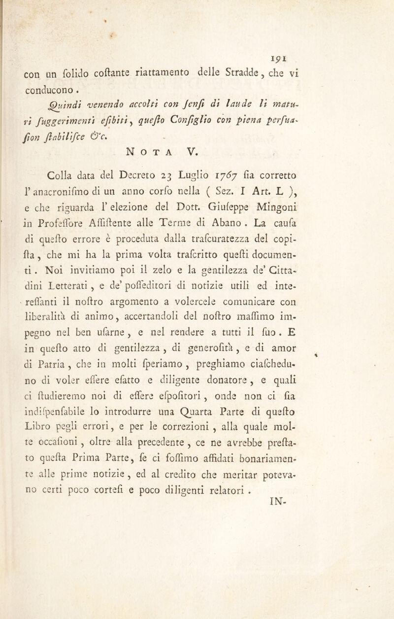 Ipl con un folido collante riattamento delle Stradde y che vi conducono . Quindi venendo accolti con Jenfi di laude li matu~ vi fuggerimenti e [ibi ti y quefto Con figlio con piena per fu a- fon fi ahi lifc e & f. O T A V, Colla data del Decreto 23 Luglio 1767 fia corretto 1’ anacronifmo di un anno corfo nella ( Sez. I Art. L e che riguarda P elezione del Dott. Giuleppe Mingoni in Profeffore Affiliente alle Tenne di Abano . La caufa di quefto errore è proceduta dalla trafcuratezza dei copi» fta j che mi ha la prima volta trafcritto quelli documen- ti . Noi invitiamo poi il zelo e la gentilezza de5 Citta- dini Letterati , e de’ polfeditori di notizie utili ed inte- reffanti il noftro argomento a volercele comunicare con liberalità di animo y accertandoli dei noftro maffimo im- pegno nel ben ufarne ? e nel rendere a tutti il fuo . E in quefto atto di gentilezza y di generofita , e di amor di Patria , che in molti {periamo , preghiamo ciafchedu- no di voler effere efatto e diligente donatore y e quali ci ftudieremo noi di effere efpolitori y onde non ci Ila indifpenfabile lo introdurre una Quarta Parte di quefto Libro pegli errori 5 e per le correzioni y alla quale mol- te occafioni 5 oltre alla precedente , ce ne avrebbe preda- to quella Prima Parte y fe ci foffimo affidati bonariamen- te alle prime notizie 5 ed al credito che meritar poteva- no certi poco cortefi e poco diligenti relatori . IN-