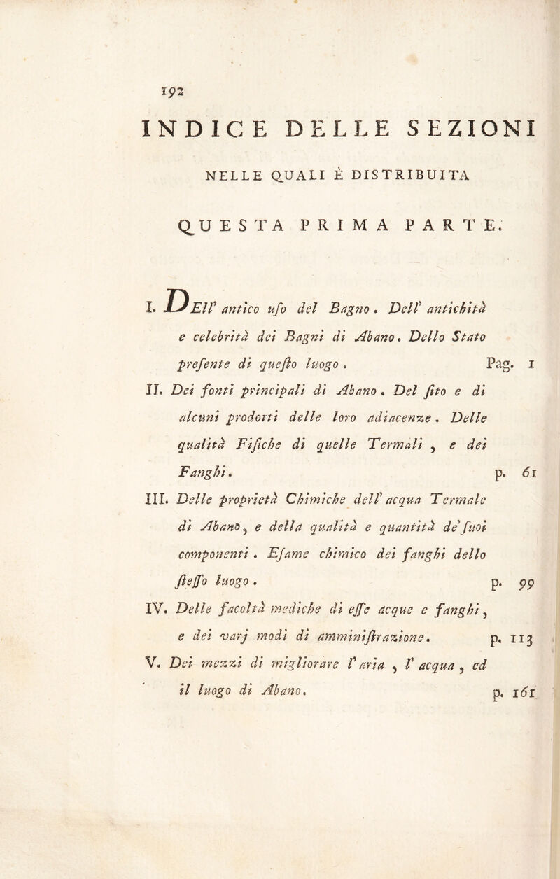 lp 2 INDICE DELLE SEZIONI NELLE QUALI E DISTRIBUITA QUESTA PRIMA PARTE. i. Deh’ antico ufo del Bagno . Delf antichità e celebrità dei Bagni di Abano. Dello Stato prefente di quefio luogo « Pag. I IL Dei fonti principali di Abano • Del feto e di alcuni prodotti delle loro adiacenze. Delle qualità Fi fiche di quelle Termali 5 e dei Fanghi. p, di III. Delle proprietà Chimiche dell' acqua Termale di Abano j e della qualità e quantità de fuoi componenti . Efame chimico dei fanghi dello ftejfo luogo . p. pp IV. Delle facoltà mediche di effe acque e fanghi 5 e dei varj modi di amminiflrazione. p, 113 V. Dei mezzi di migliorare f aria , f acqua y ed il luogo di Abano. p. jdr