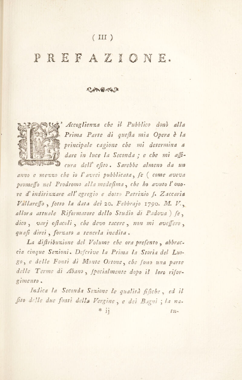 PREFAZIONE. * Accoglienza che il Pubblico dono alla Prima Parte di quefla mia Opera è la principale cagione che mi determina a dare in luce la Seconda ; e che mi ajfi*» cura deir e Cito . Sarebbe almeno da un r anno e mezzo che io f avrei pubblicata y fe ( come aveva promejfo nel Prodromo alla mede (ima y che ho avuto V ono- re di indirizzare alV egregio e dotto Patrizio fi Zaccaria Vallareffo y fiotto la data dei 20* Febbrajo 1790* M. V % allora attuale Riformatore dello Studio di Padova ) fe y dico y varj ojì acoli ? che devo tacere y non mi aveffero r qua fi direi y forzato a tenerla inedita * La diftribuzione del Volume che ora prefento 5 abbrac- cia cinque Sezioni. Deferì ve la Prima la Storia del Luo- go y e delle Fonti dì Monte Ottone, che fono una parte delle Terme di Abano y fpecialmente dopo il loro rifar- girne nto Indica la Seconda Sezione le qualità fi/iche , ed il fito delle due fonti della Vergine } e del Bagni j la na- * ij tu-