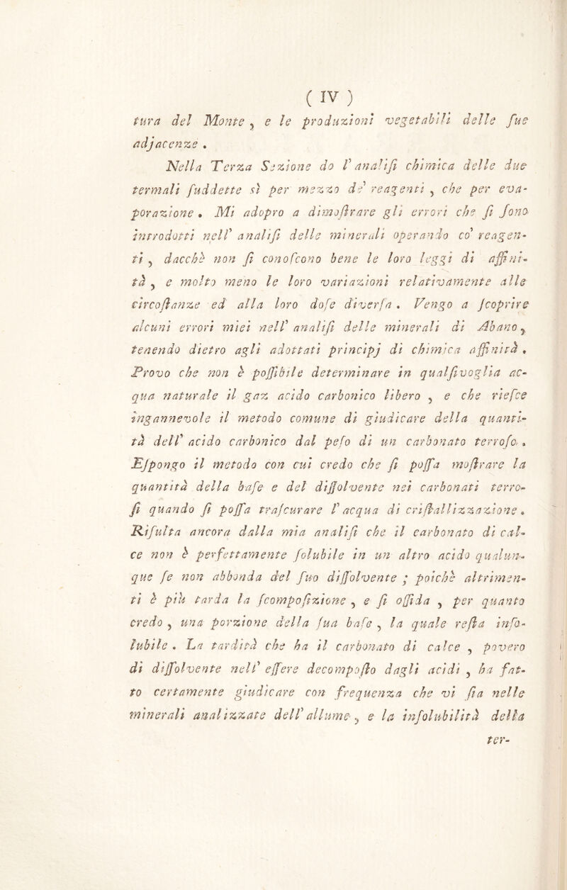 tura del Monte, e le produzioni vegetabili delle fue adj acen ✓2 Q e Nella Terza Sezione do V anali fi chimica delle due termali fuddette sì per mezzo de reagenti y che per eva- porazione • Mi adopro a dime tirare gli errori che fi fono introdotti nell' analifi delle minerali operando co reagen- ti 5 dacché non fi conofcono bene le loro leggi di affini- tà 5 e molto meno le loro vari azioni relativamente alle circo fi anze ed alla loro dofe cliverfa. Tengo a J coprir e alcuni errori miei nell' analifi delle minerali di Abanoy tenendo dietro agli adottati principj di chimica affinità » Provo che non è pofiìbile determinare in qualfivoglìa ac- qua n aturai e il gaz acido carbonico lìbero y e che ri efce ingannevole il metodo comune dì giudicare della quanti- tà dell' acido carbonico dal peto di un carbonato terrofa > Ejpongo il metodo con cui credo che fi po/fa mofirare la quantità della bafe e del dijjolvente nei carbonati ferro- fi quando fi poffia trafcurare fi acqua dì cri fiat lizzandone • 'Rifinita ancora dalla mìa analiti che il carbonato dì cal- ce non h perfettamente folubile in un altro acido qualun- que fie non abbonda del fiuo dijjolvente ; poiché altrimen- ti è piu tarda la fcompofizione ^ e fi affida 5 per quanto credo ? una porzione della tua bafe , la quale refla infio- tubile • La tardità che ha il carbonato di calce , povero dì dijjolvente nel fi effiere decompofio dagli acidi 5 ha fat- to certamente giudicare con frequenza che vi fia nelle minerali analizzate dell' allume, e la infoiabilità della ter■