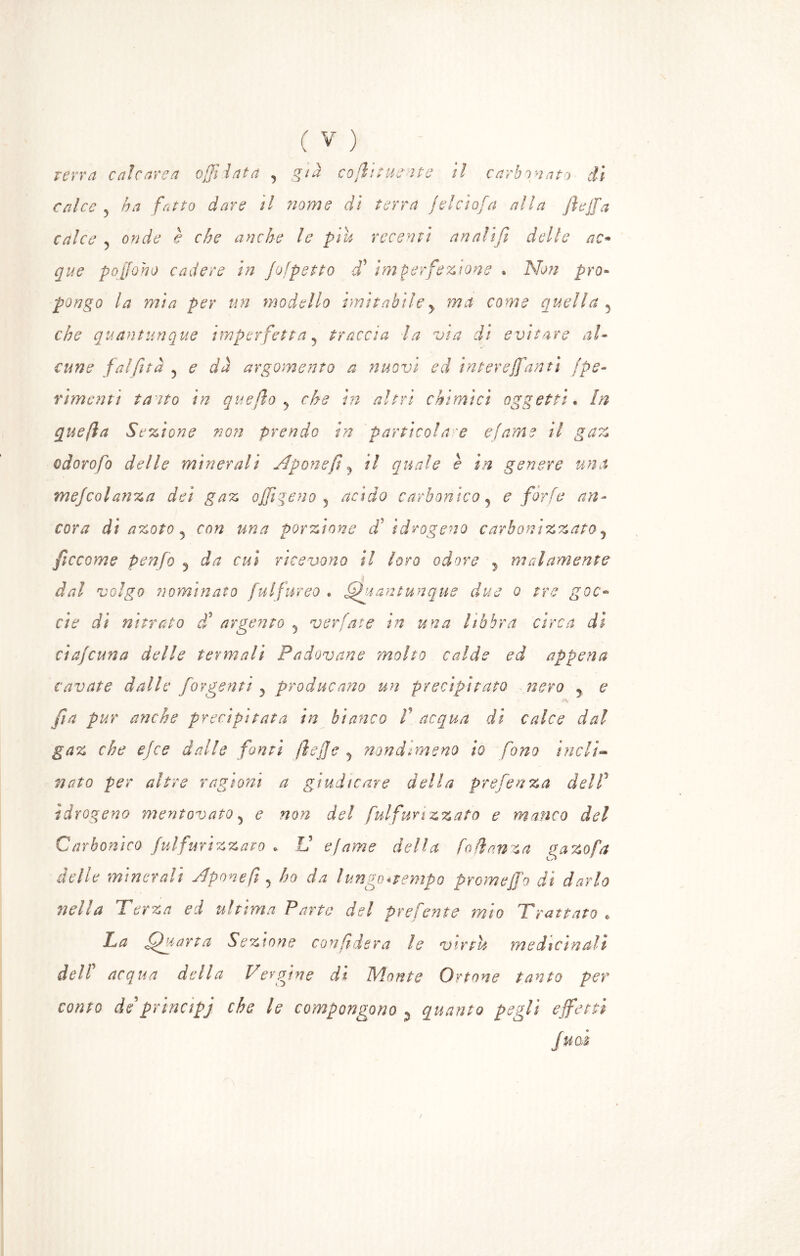 terra calcarea affilata , già co firme ave il carbonato li calce y ha fatto dare il nome dì terra jelcìofa alla /loffia calce y onde è che anche le più recenti anali fi delle ac* que poffioho cadere in Jofpetto ffi imperfezione » Non pro- pongo la mia per un modello imitabiley ma come quella 5 che quantunque imperfetta y traccia la via dì evitare al- cune fai fi t a 5 e dà argomento a nuovi ed intereffianti /pe- rimenti tatto in quello y che in altri chimici oggetti. In quefia Sezione non prendo in partieoi a 'e e/ame il gaz odorofo delle minerali Aponefi y il quale è in genere una mejcolanza dei gaz offiigeno y acido carbonico y e forfè an- cora di azoto y con una porzione di idrogeno carbonizzato y ficcarne penfo y da cui ricevono il loro odore , malamente dal volgo nominato fulfnreo . Quantunque due o tre goc- ci e di nitrato cf argento y ver fate in una libbra circa di ciaf cuna delle termali Padovane molto calde ed appena cavate dalle for genti y producano un precipitato nero y e Js fin pur anche precipitata in bianco fi acqua di calce dal gaz che elee dalle fonti fi e fi e y nondimeno io fono incli- nato per altre ragioni a giudicare della prefenza del fi idrogeno mentovato 3 e non del fuifun zzato e manco del Carbonico fulfurizzato » V e/ame della fa danza gazo fa delle minerali Apone fi y ho da lungc*vempQ promeffio di darlo nella Terza ed ultima Parte del prefente mio Trattato c La Quarta Sezione confiderà le virtù medicinali deir acqua della Vergine di Monte Ottone tanto per conto de prinapj che le compongono % quanto peglì effetti