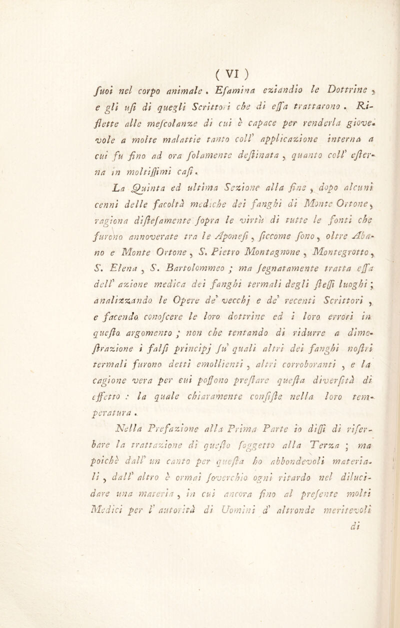 fuot nel corpo animale * Efamina eziandio le Dottrine y e gli ufi di quegli Scrittori che di offa trattarono . Ri- flette alle mefcolanze di cui è capace per renderla giove* vale a molte malattìe tanto colf applicazione interna a cut fu fino ad ora folamente declinata y quanto colf efior- na in molti finii cafi « La (fuìnta ed ultima Sezione alia fine , dopo alcuni cenni delle facoltà mediche dei fanghi dì Monte Orione y ragiona diflefamente fopra le virtù di tutte le fonti che furcho annoverate tra le Aponeft y ficcarne fono 5 oltre Aba- no e Monte Orione 5 S* Pietro Monicignone , Montegrotto y S\ Etena y S. Bartolommeo ; ma fegnatamente tratta offa del f azione medica dei fanghi termali degli fi-e fi luoghi ; analizzando le Opere de vecchj e de recenti Scrittori , e facendo, conofcere le loro dottrine ed i loro errori in quefto argomento ; non che tentando dì ridurre a dime* frazione i fai fi princìpi fu quali altri dei fanghi noflri termali furono detti emollienti 5 altri corroboranti 5 e la cagione vera per cui pojjono preflare quefla diverfitta dì effetto ; la quale chiaramente confi file nella loro tem- peratura « Nella Prefazione alla Prima Parte io dì fi di rifer- ir are la trattazione ài quello foggetto alla Per za ; ma poiché dalf un canto per quefla ho abbondevoli materia- li y dalf altro è ormai foverchio ogni ritardo nel diluci- dare una materia y in cui ancora fimo al prefente molti Medici per ì autorità dì Uomini dà altronde meritevoli di