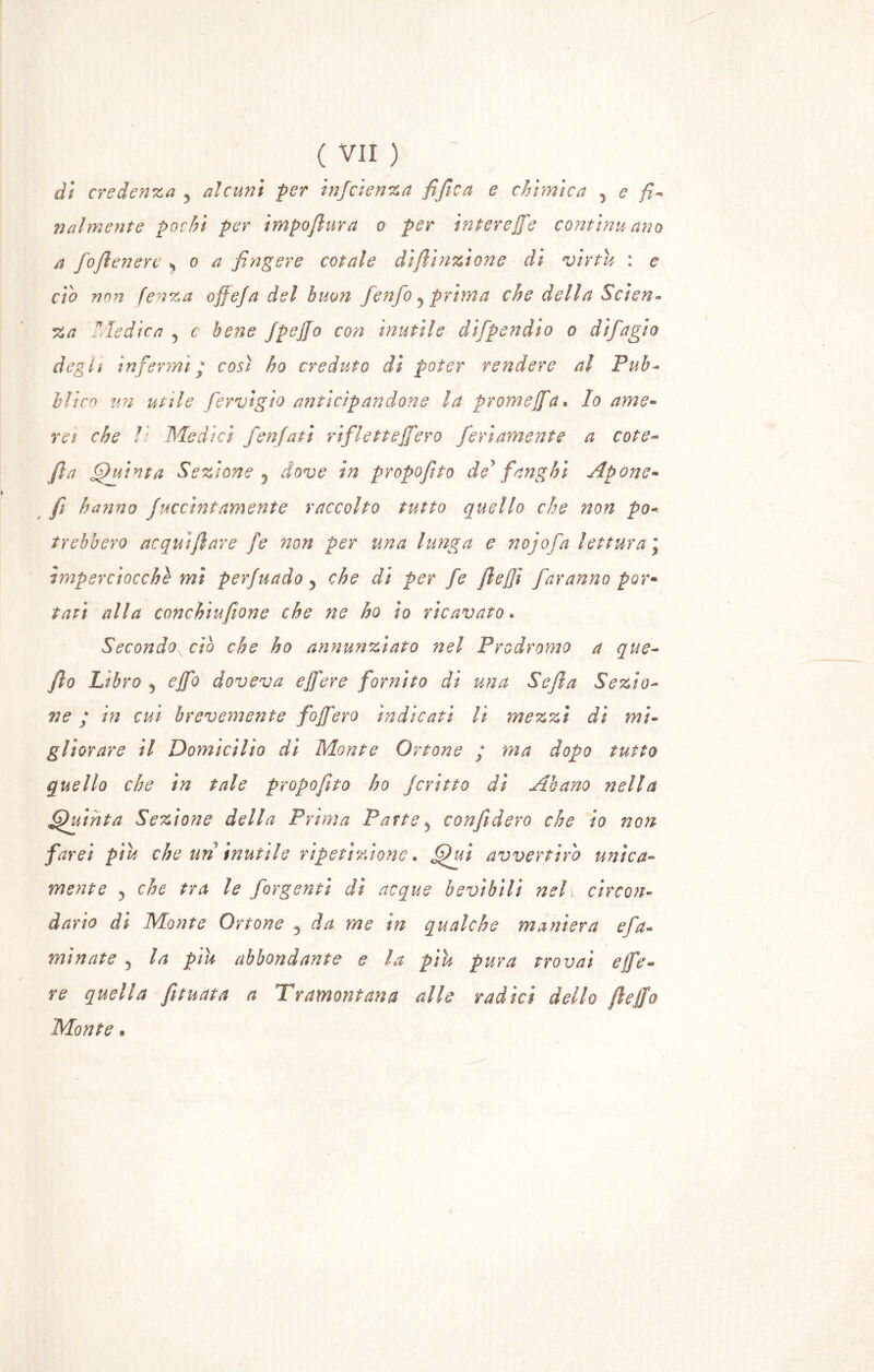 dì credenza y alcuni per injcìenza fifica e chimica 5 e fi- nalmente pochi per impofilura o per in ter effe continu ano a fofilenert * o a fingere cotale dì (Unzione dì virtù : e ciò non fenza offe]a del bum /enfio 5 prima che della Scìen* Za dedica y c bene fipeffo con inutile dì[pendio o difiagio degli infermi * così ho creduto dì poter rendere al Pub* Mi co un utile fervi gì o anticipandone la promeffa» lo ame- rei che lì Medici /enfiati rifletteffero ferì amente a cote- fila Quinta Sezione 5 dove in propofito de'fanghi Apone- fi hanno Juccintamente raccolto tutto quello che non pò* irebbero acquìfilare fe non per una lunga e no]afa lettura j imperciocché mi perfuado 5 che di per fe fleffi faranno por- tati alla conchiufione che ne ho io ricavato. Secondox ciò che ho annunziato nel Prodromo a que- filo Libro j effo doveva effere fornito di una Sefla Sezio- ne ; in cui brevemente foffero indicati li mezzi di mi- gliorare il Domicìlio di Monte Orione ; ma dopo tutto quello che in tale propofito ho ficrino dì Abano nella Quinta Sezione della Prima Patte y confiderò che io non farei piu che un inutile ripetizione. Qui avvertirò unica- mente 5 che tra le /argenti di acque bevibili nel, circon- dario dì Monte Orione 5 da me in qualche maniera eia* minate y la piu abbondante e la piu pura trovai effe* re quella funata a Tramontana alle radici dello file fio Monte *