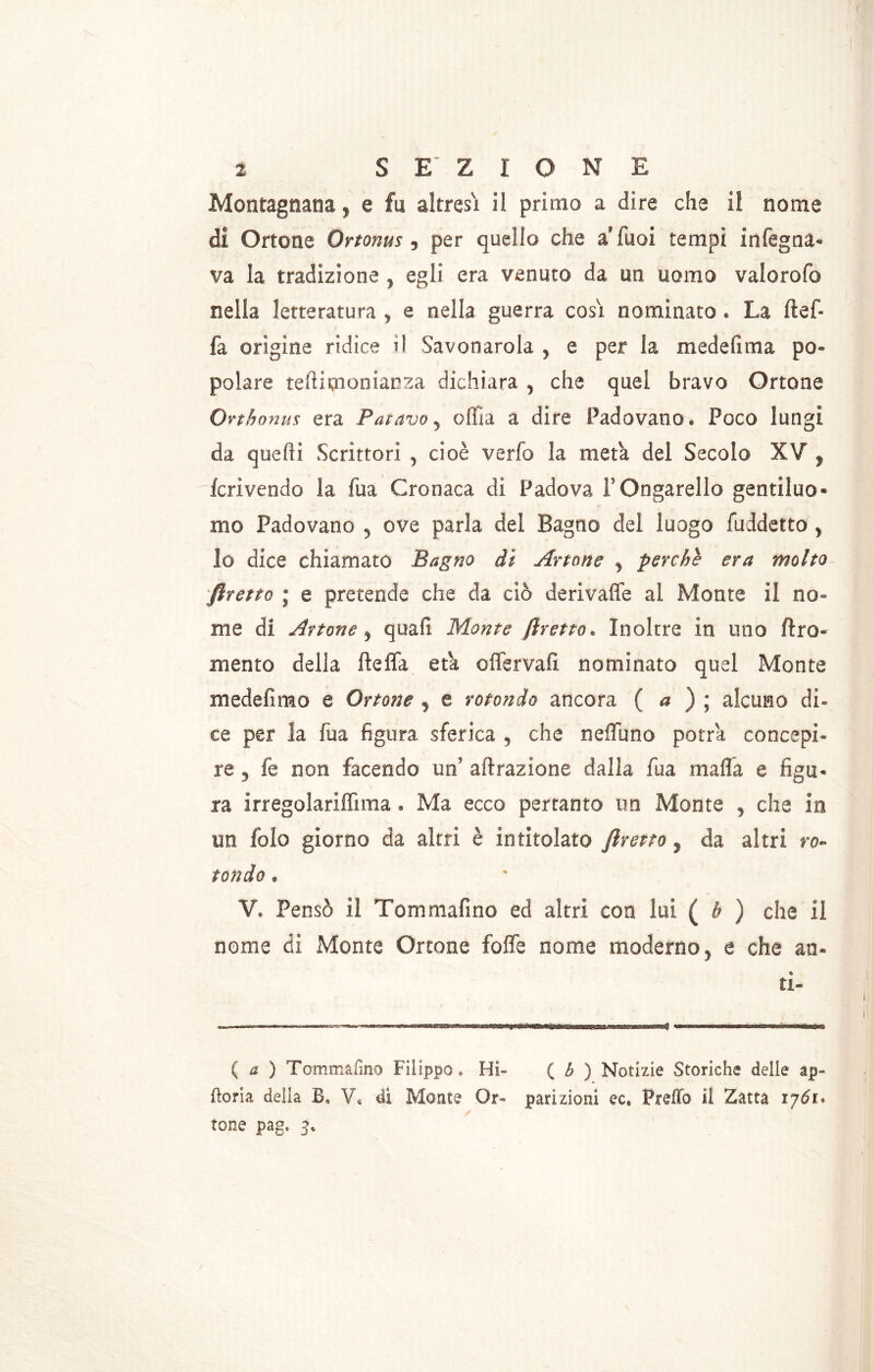 Montagnana, e fu altresì il primo a dire che il nome di Ortone Ortonus, per quello che a’Tuoi tempi infeuda- va la tradizione , egli era venuto da un uomo valorofo nella letteratura , e nella guerra così nominato. La ftef- fa orìgine ridice il Savonarola , e per la medefima po- polare tefiimooiarza dichiara , che quel bravo Ortone Ovthnnus era Fatavo, olila a dire Padovano. Poco lungi da quelli Scrittori , cioè verfo la meta dei Secolo XV , fcrivendo la fua Cronaca di Padova FOngarello gentiluo- mo Padovano , ove parla del Bagno del luogo fuddetto, lo dice chiamato Bagno di Attorte , perchè era molto pretto ; e pretende che da ciò de rivalle ai Monte il no- me di Artone , quali Monte flretto. Inoltre in uno ftro- mento delia fteffa età offervafi nominato quel Monte medefirao e Ortone , e rotondo ancora ( a ) ; alcuno di- ce per la fua figura sferica , che neffuno potrà concepi- re , fe non facendo un’ aerazione dalla fua mafia e figu- ra irregolariflìma. Ma ecco pertanto un Monte , che in un fole giorno da altri è intitolato firetto, da altri ro- tondo . V. Pensò il Tommafino ed altri con lui ( b ) che il nome di Monte Ortone foffe nome moderno, e che an- tl- ( a ) Tommafino Filippo» Hi- ( b ) Notizie Storiche delie ap» Boria della B* V« di Monte Or- parizioni ec* PrefTo il Zana 1761. tone page 3*