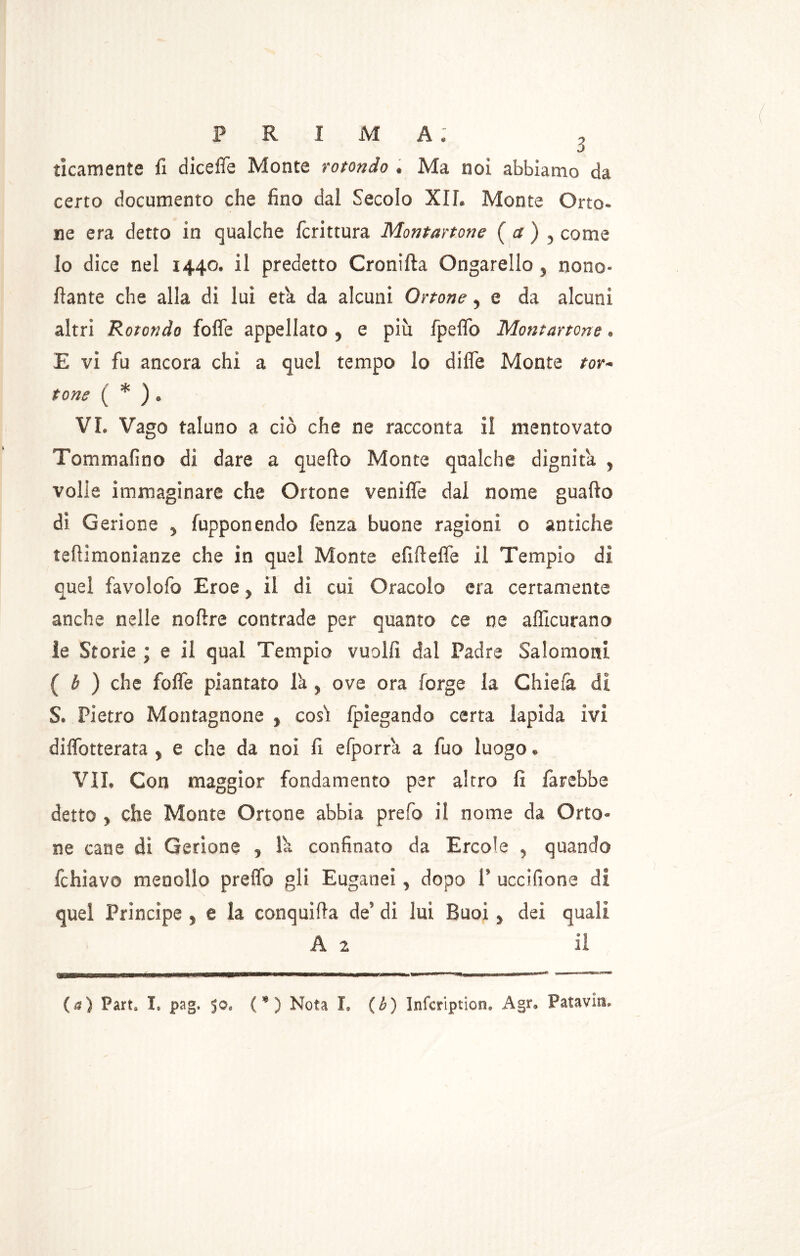 ticamente fi diceffe Monte rotondo . Ma noi abbiamo da certo documento che fino dal Secolo XIL Monte Orto- ne era detto in qualche fcrittura Montartone ( a ) «, come lo dice nel 1440. il predetto Cronifta Ongarello, nono- fìante che alla di lui età da alcuni Ottone, e da alcuni altri Rotondo folle appellato , e più fpeflo Montartone. E vi fu ancora chi a quel tempo lo difle Monte tor- tone ( * ) . VI. Vago taluno a ciò che ne racconta il mentovato Tommafino di dare a quello Monte qualche dignità , volle immaginare che Ortone veniffe dal nome guado di Gerione , fupponendo fenza buone ragioni 0 antiche teflimonianze che in quel Monte didelfe il Tempio di quel favolofo Eroe > il di cui Oracolo era certamente anche nelle nodre contrade per quanto ce ne afficurano le Storie ; e il qual Tempio vuoili dal Padre Salomoni ( b ) che fofle piantato l'a, ove ora forge la Gliela di S. Pietro Montagnone , cosi fpiegando certa lapida ivi diffotterata , e che da noi fi efporra a fuo luogo. VII. Con maggior fondamento per altro fi farebbe detto , che Monte Ortone abbia prefo il nome da Orto- ne cane dì Gerione , lù confinato da Ercole , quando fchiavo menollo predo gli Euganei, dopo 1’ uccifione di quel Principe, e la conquida de’ di lui Buoi, dei quali A z il (a) Fart, I, pag. 50, (*) Nota I» (b) Infcription. Agr» Patavin.