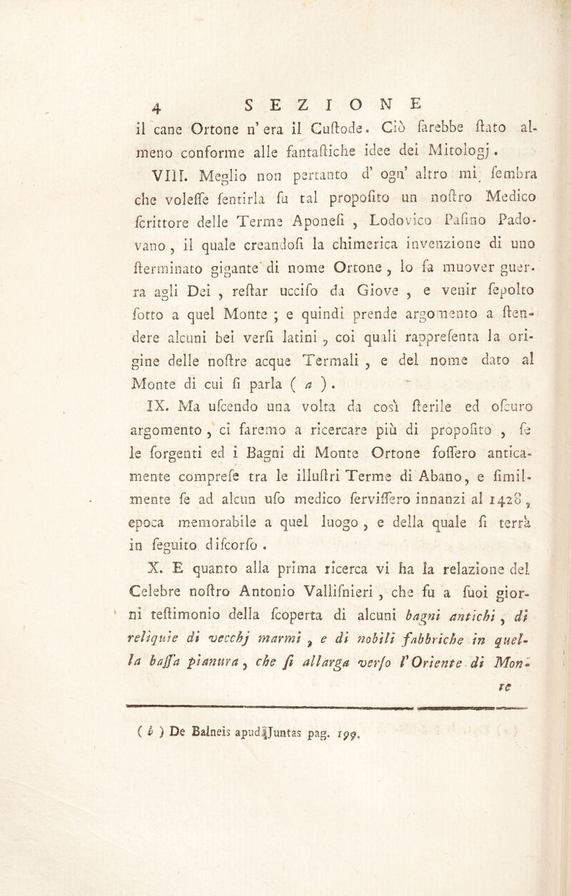 il cane Ortone n’ era ii Cuftode. Ciò farebbe flato al- meno conforme alle fantafliche idee dei Mitologj « Vili. Meglio non pertanto a ogn altro mi fembra che volefle fentirla fa tal propofito un noftro Medico fcrittore delle Terme Apooefi 5 Lodovico Palino Pado- vano ? il quale creandoli la chimerica invenzione di uno (terminato gigante di nome Ortone 5 lo fa muover guer- ra agli Dei 9 reflar uccifo da Giove 5 e venir fepolto fotto a quel Monte ; e quindi prende argomento a (ten- dere alcuni bei verfi latini y coi quali rapprefenta la ori» gine delle noftre acque Termali 5 e dei nome dato al Monte di cui fi .parla ( a ) . IX* Ma ufcendo una volta da cosi Iterile ed ofcuro argomento 5 ci faremo a ricercare piu di propofito > fe le Porgenti ed i Bagni di Monte Ortone foffero antica» mente comprefe tra le illufìri Terme di Abano, e fimi!» mente fe ad alcun ufo medico ferviflero innanzi al 14285 epoca memorabile a quel luogo ? e della quale fi terra in feguito difcorfo. X. E quanto alia prima ricerca vi ha la relazione del Celebre noftro Antonio Valliinieri , che fu a fuoi gior- ni teftimonio della (coperta di alcuni bagni antichi y di relìquie di vecchj marmi ? e di nobili fabbriche in quel- la bajfa pianura y che fi allarga ver/o f Oriente di Mon- te ( b ) De Balnels apud|Juntas pag.