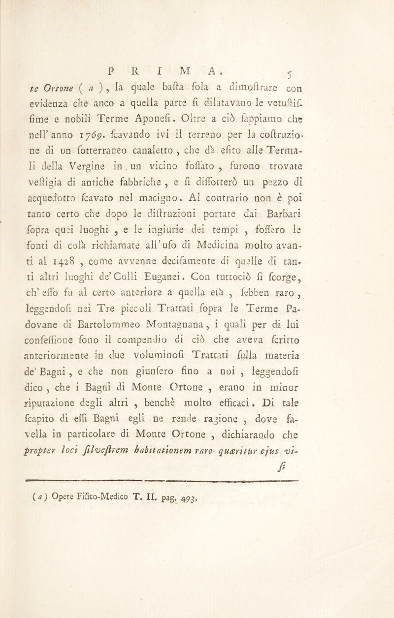 P R I M A . <* •J' te Orione ( a ) , la quale bada fola a dimoi!rare con evidenza che anco a quella parte fi dilatavano le vetuftif- fime e nobili Terme Aponefi. Oltre a ciò lappiamo che nell’anno 1765?. fcavando ivi il terreno per la corruzio- ne di un fotterraneo canaletto , che da efito alle Terma- li della Vergine in , un vicino foffato 5 furono trovate veftigia di antiche fabbriche , e fi diflotterò un pezzo di acquedotto fcavato nel macigno. Al contrario non è poi tanto certo che dopo le difiruzioni portate dai Barbari fopra quri luoghi ? e le ingiurie dei tempi 5 foffe.ro le fonti di cola richiamate all’ufo di Medicina molto avan- ti al 1428 3 come avvenne decifameote di quelle di tan- ti altri luoghi deColli Euganei. Con tuttociò fi fcorge^ eh’ effo fu al certo anteriore a quella età 3 febben raro ? leggendofi nei Tre pìccoli Trattati fopra le Terme Pa- dovane di Bartolommeo Montagnana 5 i quali per di lui conferitone fono il compendio di ciò che aveva fcritto anteriormente in due voluminosi Trattati falla materia de’ Bagni , e che non giunfero fino a noi 5 leggendofi dico 5 che i Bagni di Monte Ortone , erano in minor riputazione degli altri , benché molto efficaci * Di tale fcapito di efli Bagni egli ne rende ragione , dove fa- vella in particolare di Monte Ortone 5 dichiarando che propter loci filvefirem habìtationem raro* quarit-Ur ejus vi- fi (a) Opere Fifico-Medico T, II. pag, 493,