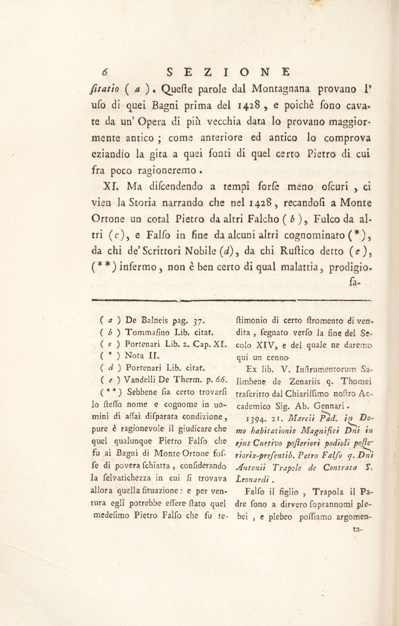 fitatto ( a ) ♦ Quelle parole dal Montagnana provano 1* ufo di quei Bagni prima del 1428 , e poiché fono cava- te da un Opera di piu vecchia data lo provano maggior- mente antico ; come anteriore ed antico lo comprova eziandio la gita a quei fonti di quel certo Pietro di cui fra poco ragioneremo. XI. Ma difendendo a tempi forfè meno ofcuri , ci vien la Storia narrando che nel 1428, recandofi a Monte Ortone un cotal Pietro da altri Falcho ( b ), Fulco da al- tri (c)y e Falfo in fine da alcuni altri cognominato (*), da chi de’ Scrittori Nobile (cf), da chi Ruflico detto (<? ), (* *) infermo, non è ben certo di qual malattia, prodigio. fa- ( a ) De Balneis pag. 37, ( b ) Tommafino Lib, citat. ( e ) Portenari Lib. 2, Gap, XL ( * ) Nota IL ( d ) Portenarì Lib» citat.. ( e ) Vandelli De Therm. p. 66». ( * * ) Sebbene fi a certo trovarli lo fiefib nome e cognome in uo« mini di affai difparata condizione, pure è ragionevole il giudicare che quel qualunque Pietro Falfo che fu ai Bagni di Monte Ortone fof- fe di povera fchiatta , confiderando la felvatichezza in cui fi trovava allora quella fittiazione : e per ven- tura egli potrebbe ellere (lato quei medellmo Pietro Falfo che fu te- {limonio di certo (Iròmento di ven« dita , legnato verfo la fine del Ss- colo XIVy e del quale ne daremo qui un cenna Ex libe V. Inflrumentorum Sa- Jimbene de Zenariis qe Thomei trafcritto dal ChìarilTimo noflro Ac- cademico Sig. Ab, Gennari. 2394,. 21. Marcii Padin^Do- mo habitat toni $ Magnifici Dni in ejus Curtivo pofieriorì podtoìì poJh~ rioris-prefentib. Petto Falfo q» Dni Antonit Trapole de Contrata 5\ Leonardi .. Falfo il figlio 5 Trapela il Pa- dre fono a dirvero foprannomi ple- bei 5 e plebeo polliamo argomen-