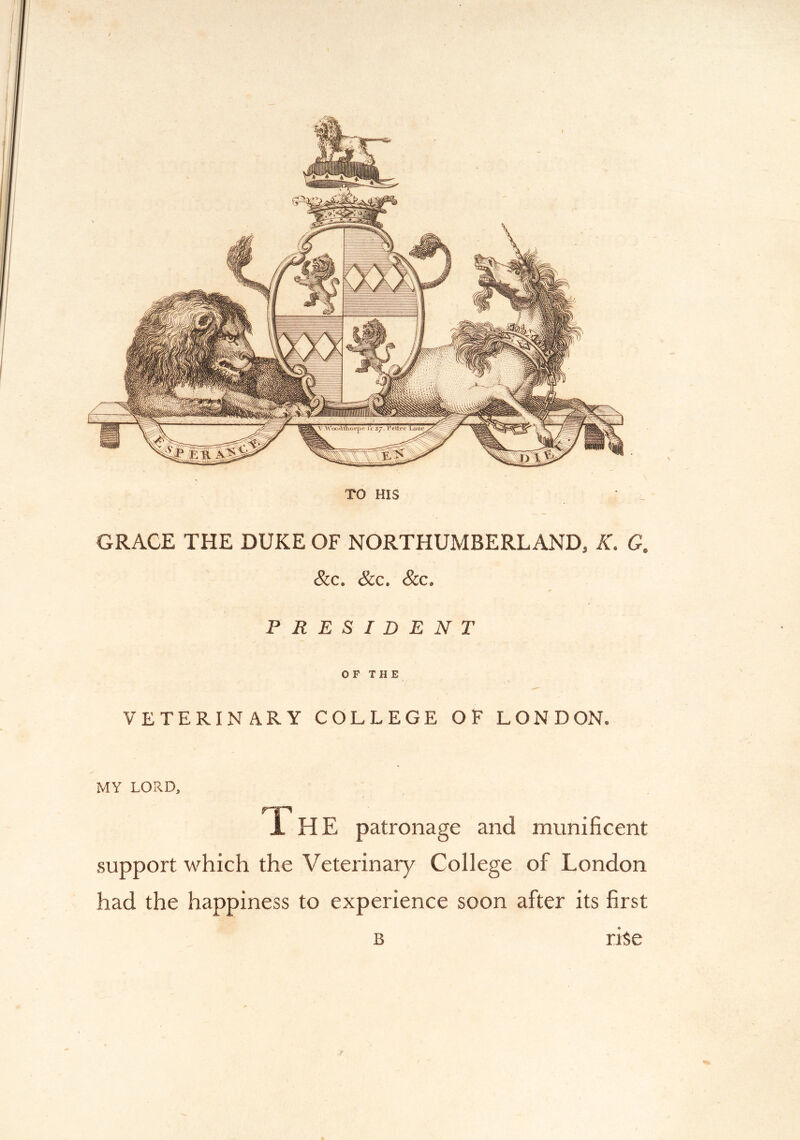 W.ipW/ V Wood thorp / i -r~ = - 1 II 111 ■ -y^Z^ZE== GRACE THE DUKE OF NORTHUMBERLAND, K. C. &c. &c. &c, PRESIDENT OF THE VETERINARY COLLEGE OF LONDON. MY LORD, r-jp X HE patronage and munificent support which the Veterinary College of London had the happiness to experience soon after its first B rise