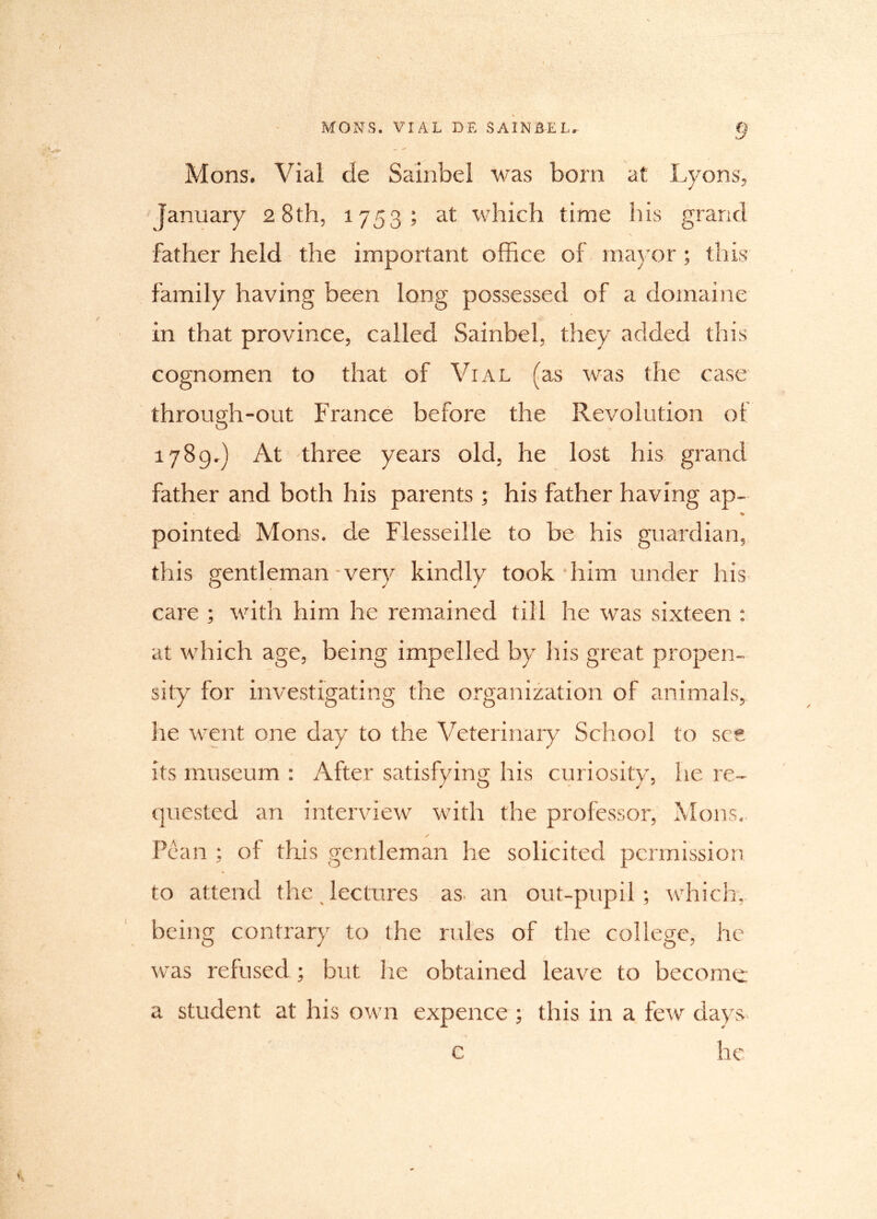 Mons. Vial de Sainbel was bom at Lyons, January 2 8th, 1753; at which time his grand father held the important office of mayor; this family having been long possessed of a domaine in that province, called Sainbel, they added this cognomen to that of Vial (as was the case through-out France before the Revolution of 1789,) At three years old, he lost his grand father and both his parents; his father having ap- % pointed Mons. de Flesseille to be his guardian, this gentleman-very kindly took him under his care ; with him he remained till he was sixteen : at which age, being impelled by his great propen- sity for investigating the organization of animals, he went one day to the Veterinary School to see its museum : After satisfying his curiosity, he re- quested an interview with the professor, Mons. s Pean ; of this gentleman he solicited permission to attend the lectures as an out-pupil; which, being contrary to the rules of the college, he was refused; but he obtained leave to become; a student at his own expence ; this in a few days he c