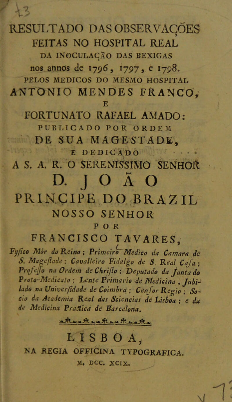 RESULTADO DAS OBSERVAÇÕES FEITAS NO HOSPITAL REAL DA INOCULAÇÃO DAS BEXIGAS nos annos de 1796, 1797, e 1798. PELOS MÉDICOS DO MESMO HOSPITAL ANTONIO MENDES FRANCO, E FORTUNATO RAFAEL AMADO: PUBLICADO POR ORDEM DE SUA MAGESTADE* E DEDICADO • • A S. A. R. O SERENÍSSIMO SENHOft d. j o Ã o príncipe do brazil NOSSO SENHOR POR FRANCISCO TAVARES, <fico Mòr do Reino ; Primeiro Medico da Camara de S. Mageflade; Cavalleiro Fidalgo de S Real Cata ; Projefjo na Ordem de Chriflo ; Deputado da Juntado Proto-Medicato ; Lente Primário de Medicina , Jubi- lado na Univerfidade de Coimbra ; Cen for Regio ; &>- cio da Academia Real das Scicncias de Lisboa ; e da de Medicina Pratica de Barcelona, LISBOA NA REGIA OFFICINA TYPOGRAFICA.