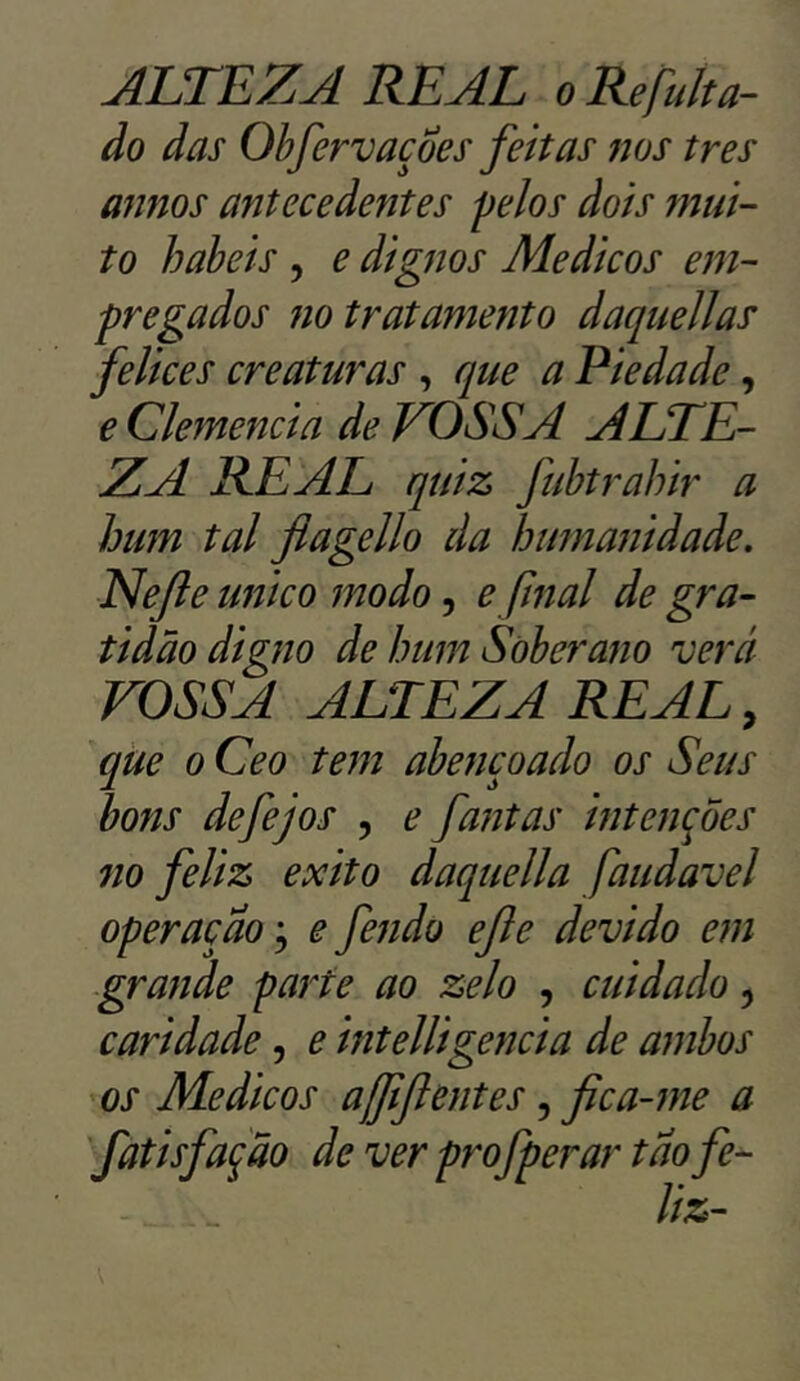 do das Obfervaçoes feitas nos tres amos antecedentes pelos dois mui- to babeis , e dignos Médicos em- pregados no tratamento daquellas felices creaturas , que a Piedade, e Clemencia de VOSSA ALTE- ZA REAL quiz fubtrahir a hum tal flagello da humanidade. Nefle unico modo, e final de gra- tidão digno de hum Soberano verá VOSSA ALTEZA REAL, que o Ceo tem abençoado os Seus bons defejos , e fantas intenções no feliz exito daquella faudave1 operação; e fendo efle devido em grande parte ao zelo , cuidado, caridade, e intelligencia de ambos os Médicos ajfiftentes, fica-me a fatis fação deverprofperartaofe-