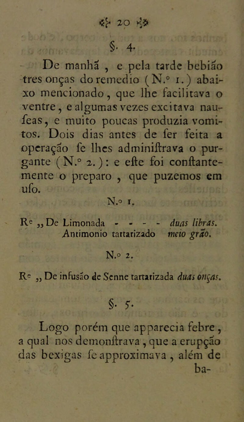 <#20 4$ §• 4- De manha , e pela tarde bebiáo tres onças do remedio (N.° i.) abai- xo mencionado, que lhe facilitava o ventre, e algumas vezes excitava nau- feas, e muito poucas produzia vomi- tos. Dois dias antes de fer feita a operação fe lhes adminiftrava o pur- gante ( N.° 2.) : e efte foi conftante- mente o preparo , que puzemos em ufo. N.o i. Re „ De Limonada - - - - duas libras. .Amimonio tartarizado meio grito. N.° 2. Re „ De infusão de Scnne tartarizada duas onças. §• $• Logo porém que apparecia febre , a qual nos demoniirava , que a erupção das bexigas fe approximava, além de ba-