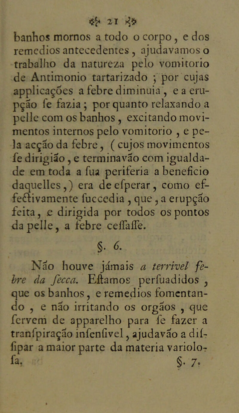 banhos mornos a todo o corpo, e dos remedios antecedentes , ajudavamos o trabalho da natureza pelo vomitorio de Antimonio tartarizado ; por cujas applicações a febre diminuia , e a eru- pção fe fazia ; por quanto relaxando a pelle com os banhos , excitando movi- mentos internos pelo vomitorio , e pe- la acção da febre , (cujos movimentos fe dirigião, e terminavão com igualda- de em toda a fua periferia a beneficio daquelles,) era deefperar, como ef- fe&ivamente luccedia , que, a erupção feita, £ dirigida por todos os pontos da pelle, a febre ceífaífe. §• 6. Não houve jamais a terrível fe- bre da fecca. Eftamos perfuadidos , que os banhos, e remedios fomentan- do , e não irritando os orgãos , que fervem de apparelho para fe fazer a tranfpiração infcnfivel, ajudavao a dií- fipar a maior parte da matéria variolo- fa. §. 7.